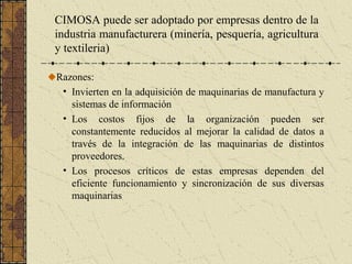 Razones:
• Invierten en la adquisición de maquinarias de manufactura y
sistemas de información
• Los costos fijos de la organización pueden ser
constantemente reducidos al mejorar la calidad de datos a
través de la integración de las maquinarias de distintos
proveedores.
• Los procesos críticos de estas empresas dependen del
eficiente funcionamiento y sincronización de sus diversas
maquinarias
CIMOSA puede ser adoptado por empresas dentro de la
industria manufacturera (minería, pesquería, agricultura
y textileria)
 