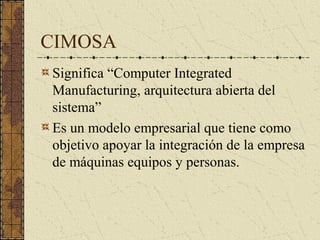 CIMOSA
Significa “Computer Integrated
Manufacturing, arquitectura abierta del
sistema”
Es un modelo empresarial que tiene como
objetivo apoyar la integración de la empresa
de máquinas equipos y personas.
 