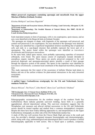 CIMP Newsletter 79


Oldest preserved cryptospore containing sporangia and mesofossils from the upper
Silurian of Baltica (Gotland, Sweden)

Kristina Mehlqvist1 and Jonas Hagström2
1
  Department of Earth and Ecosystem Sciences, Division of Geology, Lund University, Sölvegatan 12, SE-
223 62 Lund, Sweden
2
  Department of Palaeozoology, The Swedish Museum of Natural History, Box 50007, SE-104 05
Stockholm, Sweden
E-mail: Kristina.Mehlqvist@geol.lu.se

Early land plant remains in form of sporangia, with in situ cryptospores, spore masses, and an
axis, were identified in the Burgsvik beds on Gotland, Sweden.
 The sporangia are elongate in shape, with fragments of the sporangia wall preserved, and
contain well preserved in situ cryptospores. No axes attached to the sporangia were detected.
The single axis identified has a superficial longitudinal striation resembling that of epidermal
cells and ends in a cup-shaped structure that probably represent the lower part of a
sporangium. The spores found within the sporangia were identified as Laevolancis
divellomedia and Dyadospora murusdensa.
In the same beds, naked spore masses, most probably representing coprolites of terrestrial
arthropods, were found. The spore masses consist of cryptospore monads shrouded in
amorphous organic material. These spores are poorly preserved compared to the well
preserved dispersed- and sporangia-associated spores, possibly a result of their passage
through the digestive system of the animal. The spores in the coprolites were identified as
Laevolancis divellomedia, a common local constituent of the dispersed microflora, during this
time.
This study represents the first report of the occurrence of definite Silurian land plants in
Baltica and one of the earliest evidence for plant-animal interactions in the early terrestrial
ecosystems.
POSTER

A unified Upper Carboniferous stratigraphy for the UK and Netherlands Sectors,
southern North Sea

Duncan McLean1, Tim Pearce2, John Martin2, Barry Lees2 and David J. Bodman1
1
MB Stratigraphy Ltd., 11 Clement Street, Sheffield, S9 5EA, UK
2
Chemostrat Ltd., 1 Ravenscroft Court, Welshpool, SY21 8SL, UK
E-mail: d.mclean@mbstratigraphy.co.uk

Palaeogeographic reconstructions for the northern margin of the southern North Sea
Carboniferous Basin indicate generally east-west trending, facies belts in a generally
aggradational, alluvial depositional setting. This east-west orientation suggests that the
Westphalian coal measures and alluvial red-bed successions in the UK and Netherlands
sectors should be treated together and studied from a common stratigraphical viewpoint.
Despite this there have been widely differing approaches to, and interpretations of, the Upper
Carboniferous stratigraphy on either side of the UK-Netherlands median line.
A study of fifty key well sections from the Cleaver Bank High and areas to the south and
west, has provided a detailed, integrated miospore biostratigraphy and chemostratigraphy,
which, along with e-log, sedimentological and mineralogical data is used to produce a unified
lithostratigraphy applicable to both sectors. This is based upon a synthetic, composite,


                                                 10
 
