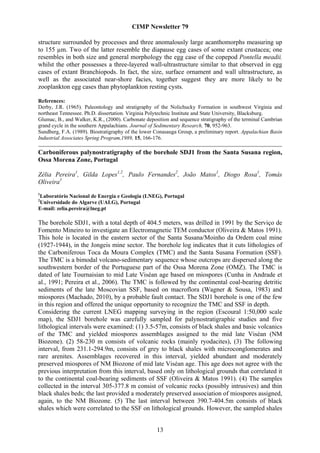 CIMP Newsletter 79

structure surrounded by processes and three anomalously large acanthomorphs measuring up
to 155 µm. Two of the latter resemble the diapause egg cases of some extant crustacea; one
resembles in both size and general morphology the egg case of the copepod Pontella meadii,
whilst the other possesses a three-layered wall-ultrastructure similar to that observed in egg
cases of extant Branchiopods. In fact, the size, surface ornament and wall ultrastructure, as
well as the associated near-shore facies, together suggest they are more likely to be
zooplankton egg cases than phytoplankton resting cysts.

References:
Derby, J.R. (1965). Paleontology and stratigraphy of the Nolichucky Formation in southwest Virginia and
northeast Tennessee. Ph.D. dissertation. Virginia Polytechnic Institute and State University, Blacksburg.
Glumac, B., and Walker, K.R., (2000). Carbonate deposition and sequence stratigraphy of the terminal Cambrian
grand cycle in the southern Appalachians. Journal of Sedimentary Research, 70, 952-963.
Sundberg, F.A. (1989). Biostratigraphy of the lower Conasauga Group, a preliminary report. Appalachian Basin
Industrial Associates Spring Program,1989, 15, 166-176.

Carboniferous palynostratigraphy of the borehole SDJ1 from the Santa Susana region,
Ossa Morena Zone, Portugal

Zélia Pereira1, Gilda Lopes1,2, Paulo Fernandes2, João Matos1, Diogo Rosa1, Tomás
Oliveira1
1
Laboratório Nacional de Energia e Geologia (LNEG), Portugal
2
Universidade do Algarve (UALG), Portugal
E-mail: zelia.pereira@lneg.pt

The borehole SDJ1, with a total depth of 404.5 meters, was drilled in 1991 by the Serviço de
Fomento Mineiro to investigate an Electromagnetic TEM conductor (Oliveira & Matos 1991).
This hole is located in the eastern sector of the Santa Susana/Moinho da Ordem coal mine
(1927-1944), in the Jongeis mine sector. The borehole log indicates that it cuts lithologies of
the Carboniferous Toca da Moura Complex (TMC) and the Santa Susana Formation (SSF).
The TMC is a bimodal volcano-sedimentary sequence whose outcrops are dispersed along the
southwestern border of the Portuguese part of the Ossa Morena Zone (OMZ). The TMC is
dated of late Tournaisian to mid Late Viséan age based on miospores (Cunha in Andrade et
al., 1991; Pereira et al., 2006). The TMC is followed by the continental coal-bearing detritic
sediments of the late Moscovian SSF, based on macroflora (Wagner & Sousa, 1983) and
miospores (Machado, 2010), by a probable fault contact. The SDJ1 borehole is one of the few
in this region and offered the unique opportunity to recognize the TMC and SSF in depth.
Considering the current LNEG mapping surveying in the region (Escoural 1:50,000 scale
map), the SDJ1 borehole was carefully sampled for palynostratigraphic studies and five
lithological intervals were examined: (1) 3.5-57m, consists of black shales and basic volcanics
of the TMC and yielded miospores assemblages assigned to the mid late Viséan (NM
Biozone). (2) 58-230 m consists of volcanic rocks (mainly ryodacites), (3) The following
interval, from 231.1-294.9m, consists of grey to black shales with microconglomerates and
rare arenites. Assemblages recovered in this interval, yielded abundant and moderately
preserved miospores of NM Biozone of mid late Viséan age. This age does not agree with the
previous interpretation from this interval, based only on lithological grounds that correlated it
to the continental coal-bearing sediments of SSF (Oliveira & Matos 1991). (4) The samples
collected in the interval 305-377.8 m consist of volcanic rocks (possibly intrusives) and thin
black shales beds; the last provided a moderately preserved association of miospores assigned,
again, to the NM Biozone. (5) The last interval between 390.7-404.5m consists of black
shales which were correlated to the SSF on lithological grounds. However, the sampled shales


                                                     13
 