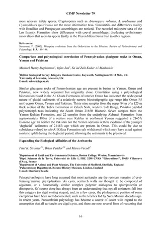 CIMP Newsletter 79

most relevant trilete spores. Cryptospores such as Artemopyra robusta, A. urubuense and
Cymbohilates hystricosus are the most informative taxa. Similarities and differences mainly
with Brazilian and Paraguayan assemblages are noticed. The recorded miospore taxa of the
Los Espejos Formation show differences with coeval assemblages, displaying evolutionary
innovations that seem to appear firstly in the Precordillera Basin than in other regions.

References:
Steemans, P. (2000). Miospore evolution from the Ordovician to the Silurian. Review of Palaeobotany and
Palynology, 113, 189-196.

Comparison and palynological correlation of Pennsylvanian glacigene rocks in Oman,
Yemen and Pakistan

Michael Henry Stephenson1, Irfan Jan2, Sa’ad Zeki Kader Al-Mashaikie
1
British Geological Survey, Kingsley Dunham Centre, Keyworth, Nottingham NG12 5GG, UK
2
University of Leicester, Leicester, UK
E-mail: mhste@bgs.ac.uk

Similar glacigene rocks of Pennsylvanian age are present in basins in Yemen, Oman and
Pakistan, now widely separated but originally close. Correlation using a palynological
biozonation based in the Al Khlata Formation of interior Oman has indicated the widespread
nature of glacial sediments of a relatively narrow biostratigraphic age range (the Oman P5
unit) across Oman, Yemen and Pakistan. Thirty nine samples from the upper 84 m of a 125 m
thick section of the Tobra Formation at Zaluch Nala, western Salt Range, Pakistan yielded
palynomorph taxa indicating the South Oman 2165B Biozone. Seven samples from the
Yemen Kuhlan Formation, and 22 samples from the underlying Akbarah Formation from
approximately 180m of a section near Kuhlan in northwest Yemen suggested a 2165A
Biozone age. In neither the Pakistan nor the Yemen sections is there evidence of the younger
‘deglacial’ sediments of 2141B age which are present in Oman. This could be due to
subsidence related to sub-Al Khlata Formation salt withdrawal which may have acted against
isostatic uplift during the deglacial period, allowing the sediments to be preserved.

Expanding the Biological Affinities of the Acritarchs

Paul K. Strother1,2, Brian Pedder3,4 and Marco Vecoli2
1
  Department of Earth and Environmental Sciences, Boston College, Weston, Massachusetts
2
  Dépt. Sciences de la Terre, Université de Lille 1, FRE 3298 CNRS "Géosystèmes", 59655 Villeneuve
d'Ascq, France
3
  Department of Animal and Plant Sciences, The University of Sheffield, Sheffield, England
4
  Palaeontology Department, Natural History Museum, London, England
E-mail: Strother@bc.edu

Paleopalynologists have long assumed that most acritarchs are the resistant remains of cyst-
forming marine phytoplankton. As cysts, acritarch walls are thought to be composed of
algaenan, or a functionally similar complex polymer analogous to sporopollenin or
dinosporin. Of course there has always been an understanding that not all acritarchs fall into
this category (as algal resting stages), and, in a few cases, the phylogenetic position of some
exceptions have been well documented, such as the leeches fed by Sven Manum decades ago.
In recent years, Precambrian palynology has become a source of doubt with regard to the
assumption that all acritarchs are algal cysts, and there are now several lines of reasoning that


                                                  16
 