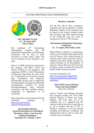 CIMP Newsletter 79


                   FUTURE MEETINGS AND CONFERENCES


                                                               Mendoza, Argentina

                                                    The 4th IPC will be held in Mendoza,
                                                    Argentina and will be chaired by Claudia
                                                    Rubinstein. Details of the conference can
                                                    be found on the circular included within
                                                    this newsletter. The 2014 annual meeting
                                                    of the AASP-TPS will also occur in
         IPC XIII/IOPC IX 2012                      conjunction with the 4th IPC meeting.
           23 – 30 August 2012
              Tokyo, Japan                          9th European Palaeobotany Palynology
                                                                 Conference
The      combined      13th   International           26 – 31 August, 2014, Padova, Italy
Palynological      Congress     and     9th
International Organisation of Palaeobotany          Padua (Padova in Italian) is a picturesque,
Conference will be held at Chuo                     historic city in Northern Italy (about 40 km
University in central Tokyo, Japan. The             west of Venice), with a dense network of
call for abstracts for this meeting is now          arcaded streets, large communal “piazza”
open.                                               (squares) and many bridges crossing the
                                                    various branches of the Bacchiglione. It
There is a CIMP sponsored symposium at              hosts the almost 800 years-old Università
this meeting, with Marco Vecoli and                 di Padova, which is famous for having had
Charles Wellman as the organisers. The              Galileo Galilei among its lecturers.
symposium (SS39) is titled “Precambrian
to Palaeozoic Palynology: the state of the          For more information visit:
art.” Contributions are invited on cutting-         http://www.geoscienze.unipd.it/9th-
edge     Precambrian     and    Palaeozoic          european-palaeobotany-palynology-
palynomorph research and its application            conference
to palaeoclimatic and palaeoenvironmental
reconstructions, evolution of oceanic                     2014 CIMP General Meeting
microphytoplankton,      early   terrestrial               Ghent and Liège, Belgium
ecosystems, and high resolution palyno-                       Date to be confirmed
stratigraphy in application to oil
exploration.                                        Jacques Verniers and Philippe Steemans
                                                    have proposed holding the 2014 CIMP
More information can be obtained from the           General Meeting in Ghent and Liège,
conference           webpages          at           Belgium. The exact dates are to be
http://www.psj3.org/ipc-                            confimed, but it is suggested that the
iopc2012/Welcome.html                               meeting is held in late June or early July so
                                                    as not to conflict with the 4th IPC in
       4th INTERNATIONAL                            Mendoza, Argentina. A five day meeting
 PALEONTOLOGICAL CONGRESS                           including pre-conference workshops and
  The history of life: a view from the              field/museum visits as well as a three day
        Southern Hemisphere                         scientific session is planned.
   September 28 – October 3, 2014



                                               19
 