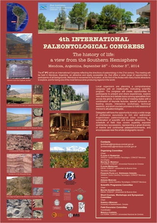 Host Institution:
                                                            Centro Científico Tecnológico
                                                  MENDOZA   CONICET - Mendoza




                                                              4th INTERNATIONAL
                                                          PALEONTOLOGICAL CONGRESS
                                                                       The history of life:
                                                             a view from the Southern Hemisphere
                                                            Mendoza, Argentina, September 28th – October 3rd, 2014
                                               The 4th IPC will be an International Congress reflecting the directions of paleontology in the 21st century. The meeting will
                                               be held in Mendoza, Argentina, an attractive and easily accessible city, that offers a wide range of opportunities to
                                               participants of all backgrounds. Mendoza is renowned for its location, at the foot of the Andes with many tourist attractions
 Darwin and the highest Andes                  to explore, and for being one of the most famous wine-producing regions in the world.


                                                                                                                                                                                     Local organizers are planning a comprehensive
                                                                                                                                                                                     congress with an intellectually motivating scientific
                                                                                                                                                                                     program. The congress will create opportunities for
                                                                                                                                                                                     participants to present and share experiences, explore
                                                                                                                                                                                     new directions and debate topics among specialists from
                                                                                                                                                                                     across the globe. A varied array of meeting styles with a
                                                                                                                                                                                     combination of keynote lectures, special symposia on
A Paleozoic journey through the Argentine Precordillera
                                                                                                                                                                                     leading issues, interactive workshops, technical
                                                                                                                                                                                     sessions, and short courses promises to hold sessions of
                                                                                                                                                                                     interest to all paleontologists.
                                                                                                                                                                                     Delegates will have the opportunity to enjoy a wide range
                                                                                                                                                                                     of conference excursions to rich and well-known
                                                                                                                                                                                     Argentinean paleontological sites involving a
                                                                                                                                                                                     combination of scientific and touristic attractions. The
                                                                                                                                                                                     schedule of field trips covers superbly exposed
                                                                                                                                                                                     sedimentary successions, representing a great diversity
 A Cretaceous marine odyssey in the Neuquén Basin                                                                                                                                    of marine and continental palaeoenvironments, and
                                                                                                                                                                                     encompasses near the whole stratigraphic record.




                                                                                                                                                                                         Contacts:
                                                                                                                                                                                         ipc4chairs@mendoza-conicet.gov.ar
                                                                                                                                                                                         ipc4secretary@mendoza-conicet.gov.ar

    A continental Triassic voyage                                                                                                                                                        Organizing Committee
                                                                                                                                                                                         Chair:
                                                                                                                                                                                         CLAUDIA V. RUBINSTEIN
                                                                                                                                                                                         IANIGLA. Centro Científico Tecnológico. CONICET Mendoza
                                                                                                                                                                                         Co-Chairs:
                                                                                                                                                                                         BEATRIZ G. WAISFELD
                                                                                                                                                                                         CICTERRA. CONICET. Universidad Nacional de Córdoba
                                                                                                                                                                                         CLAUDIA MARSICANO
                                                                                                                                                                                         IDEAN. CONICET. Universidad de Buenos Aires
                                                                                                                                                                                         Secretary General:
                                                                                                                                                                                         FRANÇOIS PUJOS and ESPERANZA CERDEÑO

                                                                                              IPA
  Dinosaurs of the Neuquén Group
                                                                                                                                                                                         IANIGLA. Centro Científico Tecnológico. CONICET Mendoza
                                                                                                                                                                                         Treasurer:
                                                                                                                                                                                         ADRIANA MANCUSO
                                                                                                International                                                                            IANIGLA. Centro Científico Tecnológico. CONICET Mendoza
                                                                                              Palaeontological
                                                                                                 Association
                                                                                                                                                                                         Scientific Programme Committee
                                                                                                                                                                                         Chair:
                                                               CICTERRA
                                                                                                                                                                                         BEATRIZ AGUIRRE-URRETA
                                                                                                                                                                                         IDEAN. CONICET. Universidad de Buenos Aires
                                                               U. N. CORDOBA                                                                                                             Short Courses, Workshops and Symposium
Ichnology throughout the Paleozoic in the Atuel Canyon
                                                                                                                                                                                         Committee
                                                                                                                                                                            A
                                                                                                                                                                            G
                                                                                                                                                                            A




                                                                                                                                                                                         Chair:
                                                                                                               D DE BUEN
                                                                                                                                                                                         GABRIELA MÁNGANO
                                                                                                             DA
                                                                                                           SI FACULTAD  O
                                                                                                                                                                                         University of Saskatchewan, Canada
                                                                                                       R




                                                                                                                          S




                                                                                                                  DE
                                                                                                   IVE




                                                                                                                            AI




                                                                                                           CIENCIAS EXACTAS
                                                                                                                              RE
                                                                                                UN




                                                                                                                 Y NATURALES
                                                                                                                               S




                                                               ACADEMIA NACIONAL
                                                                  DE CIENCIAS                                                                                                            Field Excursion Committee
                                                               Córdoba, República Argentina
                                                                                                                                                                      Asociación
                                                                                                                                                                    Paleontológica
                                                                                                                                                                                         Coordinator:
                                                                                                                                                                      Argentina
                                                                                                                                                                                         MARCELO CARRERA
                                                                                                                                   AAS
                                                                             Asociación
                                                                             Latinoamericana de
                                                                             Paleobotánica y
                                                                                                                                                                                         CICTERRA. CONICET. Universidad Nacional de Córdoba
                                                                             Palinología
                                                                                                                                   Asociación Argentina de Sedimentología




  Late Cretaceous dinosaur tracks and littoral biota
 