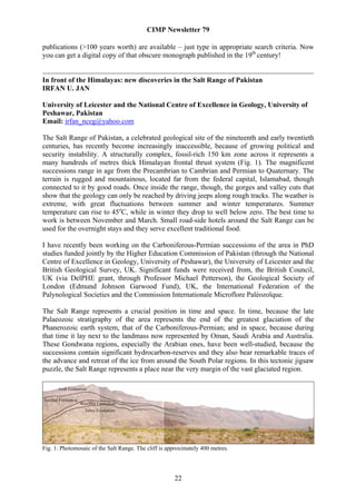 CIMP Newsletter 79

publications (>100 years worth) are available – just type in appropriate search criteria. Now
you can get a digital copy of that obscure monograph published in the 19th century!


In front of the Himalayas: new discoveries in the Salt Range of Pakistan
IRFAN U. JAN

University of Leicester and the National Centre of Excellence in Geology, University of
Peshawar, Pakistan
Email: irfan_nceg@yahoo.com

The Salt Range of Pakistan, a celebrated geological site of the nineteenth and early twentieth
centuries, has recently become increasingly inaccessible, because of growing political and
security instability. A structurally complex, fossil-rich 150 km zone across it represents a
many hundreds of metres thick Himalayan frontal thrust system (Fig. 1). The magnificent
successions range in age from the Precambrian to Cambrian and Permian to Quaternary. The
terrain is rugged and mountainous, located far from the federal capital, Islamabad, though
connected to it by good roads. Once inside the range, though, the gorges and valley cuts that
show that the geology can only be reached by driving jeeps along rough tracks. The weather is
extreme, with great fluctuations between summer and winter temperatures. Summer
temperature can rise to 45oC, while in winter they drop to well below zero. The best time to
work is between November and March. Small road-side hotels around the Salt Range can be
used for the overnight stays and they serve excellent traditional food.

I have recently been working on the Carboniferous-Permian successions of the area in PhD
studies funded jointly by the Higher Education Commission of Pakistan (through the National
Centre of Excellence in Geology, University of Peshawar), the University of Leicester and the
British Geological Survey, UK. Significant funds were received from, the British Council,
UK (via DelPHE grant, through Professor Michael Petterson), the Geological Society of
London (Edmund Johnson Garwood Fund), UK, the International Federation of the
Palynological Societies and the Commission Internationale Microflore Paléozoïque.

The Salt Range represents a crucial position in time and space. In time, because the late
Palaeozoic stratigraphy of the area represents the end of the greatest glaciation of the
Phanerozoic earth system, that of the Carboniferous-Permian; and in space, because during
that time it lay next to the landmass now represented by Oman, Saudi Arabia and Australia.
These Gondwana regions, especially the Arabian ones, have been well-studied, because the
successions contain significant hydrocarbon-reserves and they also bear remarkable traces of
the advance and retreat of the ice from around the South Polar regions. In this tectonic jigsaw
puzzle, the Salt Range represents a place near the very margin of the vast glaciated region.




Fig. 1: Photomosaic of the Salt Range. The cliff is approximately 400 metres.




                                                      22
 