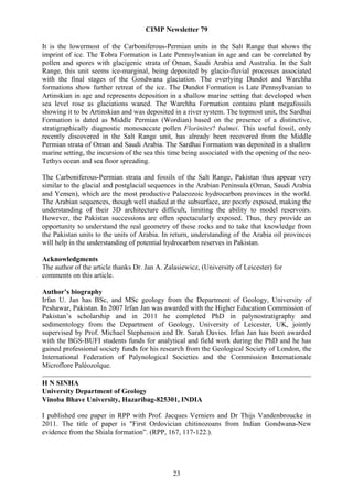 CIMP Newsletter 79

It is the lowermost of the Carboniferous-Permian units in the Salt Range that shows the
imprint of ice. The Tobra Formation is Late Pennsylvanian in age and can be correlated by
pollen and spores with glacigenic strata of Oman, Saudi Arabia and Australia. In the Salt
Range, this unit seems ice-marginal, being deposited by glacio-fluvial processes associated
with the final stages of the Gondwana glaciation. The overlying Dandot and Warchha
formations show further retreat of the ice. The Dandot Formation is Late Pennsylvanian to
Artinskian in age and represents deposition in a shallow marine setting that developed when
sea level rose as glaciations waned. The Warchha Formation contains plant megafossils
showing it to be Artinskian and was deposited in a river system. The topmost unit, the Sardhai
Formation is dated as Middle Permian (Wordian) based on the presence of a distinctive,
stratigraphically diagnostic monosaccate pollen Florinites? balmei. This useful fossil, only
recently discovered in the Salt Range unit, has already been recovered from the Middle
Permian strata of Oman and Saudi Arabia. The Sardhai Formation was deposited in a shallow
marine setting, the incursion of the sea this time being associated with the opening of the neo-
Tethys ocean and sea floor spreading.

The Carboniferous-Permian strata and fossils of the Salt Range, Pakistan thus appear very
similar to the glacial and postglacial sequences in the Arabian Peninsula (Oman, Saudi Arabia
and Yemen), which are the most productive Palaeozoic hydrocarbon provinces in the world.
The Arabian sequences, though well studied at the subsurface, are poorly exposed, making the
understanding of their 3D architecture difficult, limiting the ability to model reservoirs.
However, the Pakistan successions are often spectacularly exposed. Thus, they provide an
opportunity to understand the real geometry of these rocks and to take that knowledge from
the Pakistan units to the units of Arabia. In return, understanding of the Arabia oil provinces
will help in the understanding of potential hydrocarbon reserves in Pakistan.

Acknowledgments
The author of the article thanks Dr. Jan A. Zalasiewicz, (University of Leicester) for
comments on this article.

Author’s biography
Irfan U. Jan has BSc, and MSc geology from the Department of Geology, University of
Peshawar, Pakistan. In 2007 Irfan Jan was awarded with the Higher Education Commission of
Pakistan’s scholarship and in 2011 he completed PhD in palynostratigraphy and
sedimentology from the Department of Geology, University of Leicester, UK, jointly
supervised by Prof. Michael Stephenson and Dr. Sarah Davies. Irfan Jan has been awarded
with the BGS-BUFI students funds for analytical and field work during the PhD and he has
gained professional society funds for his research from the Geological Society of London, the
International Federation of Palynological Societies and the Commission Internationale
Microflore Paléozoïque.

H N SINHA
University Department of Geology
Vinoba Bhave University, Hazaribag-825301, INDIA

I published one paper in RPP with Prof. Jacques Verniers and Dr Thijs Vandenbroucke in
2011. The title of paper is "First Ordovician chitinozoans from Indian Gondwana-New
evidence from the Shiala formation”. (RPP, 167, 117-122.).




                                              23
 