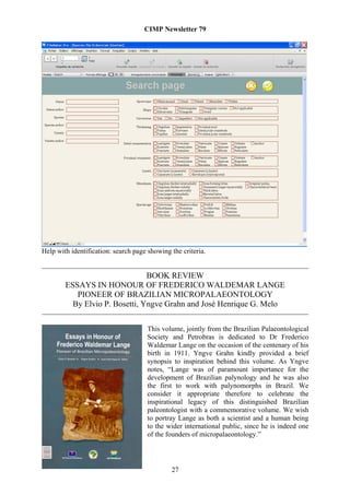 CIMP Newsletter 79




Help with identification: search page showing the criteria.


                                BOOK REVIEW
        ESSAYS IN HONOUR OF FREDERICO WALDEMAR LANGE
           PIONEER OF BRAZILIAN MICROPALAEONTOLOGY
          By Elvio P. Bosetti, Yngve Grahn and José Henrique G. Melo

                                      This volume, jointly from the Brazilian Palaeontological
                                      Society and Petrobras is dedicated to Dr Frederico
                                      Waldemar Lange on the occasion of the centenary of his
                                      birth in 1911. Yngve Grahn kindly provided a brief
                                      synopsis to inspiration behind this volume. As Yngve
                                      notes, “Lange was of paramount importance for the
                                      development of Brazilian palynology and he was also
                                      the first to work with palynomorphs in Brazil. We
                                      consider it appropriate therefore to celebrate the
                                      inspirational legacy of this distinguished Brazilian
                                      paleontologist with a commemorative volume. We wish
                                      to portray Lange as both a scientist and a human being
                                      to the wider international public, since he is indeed one
                                      of the founders of micropalaeontology.”




                                              27
 
