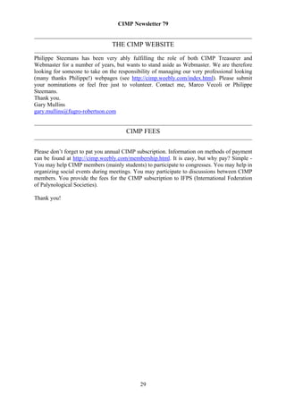 CIMP Newsletter 79


                                THE CIMP WEBSITE

Philippe Steemans has been very ably fulfilling the role of both CIMP Treasurer and
Webmaster for a number of years, but wants to stand aside as Webmaster. We are therefore
looking for someone to take on the responsibility of managing our very professional looking
(many thanks Philippe!) webpages (see http://cimp.weebly.com/index.html). Please submit
your nominations or feel free just to volunteer. Contact me, Marco Vecoli or Philippe
Steemans.
Thank you.
Gary Mullins
gary.mullins@fugro-robertson.com


                                      CIMP FEES

Please don’t forget to pat you annual CIMP subscription. Information on methods of payment
can be found at http://cimp.weebly.com/membership.html. It is easy, but why pay? Simple -
You may help CIMP members (mainly students) to participate to congresses. You may help in
organizing social events during meetings. You may participate to discussions between CIMP
members. You provide the fees for the CIMP subscription to IFPS (International Federation
of Palynological Societies).

Thank you!




                                            29
 