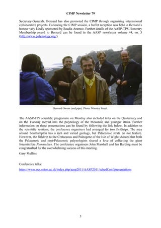 CIMP Newsletter 79

Secretary-Generals. Bernard has also promoted the CIMP through organising international
collaborative projects. Following the CIMP session, a buffet reception was held in Bernard’s
honour very kindly sponsored by Saudia Aramco. Further details of the AASP-TPS Honorary
Membership award to Bernard can be found in the AASP newsletter volume 44, no. 3
(http://www.palynology.org/).




                         Bernard Owens (and pipe). Photo: Maurice Streel.


The AASP-TPS scientific programme on Monday also included talks on the Qauternary and
on the Tuesday moved into the palynology of the Mesozoic and younger strata. Further
information on these presentations can be found by following the link below. In addition to
the scientific sessions, the conference organisers had arranged for two fieldtrips. The area
around Southampton has a rich and varied geology, but Palaeozoic strata do not feature.
However, the fieldtrip to the Cretaceous and Paleogene of the Isle of Wight showed that both
the Palaeozoic and post-Palaeozoic palynologists shared a love of collecting the giant
foraminifera Nummulites. The conference organisers John Marshall and Ian Harding must be
congratualted for the overwhelming success of this meeting.
Gary Mullins


Conference talks:
https://www.ocs.soton.ac.uk/index.php/aasp2011/AASP2011/schedConf/presentations




                                                5
 