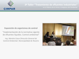 3º Taller “Tratamiento de efluentes industriales”
                                              en el Marco de la Feria y Congreso del Ambiente




  Exposición de organismos de control
"Implementación de la normativa vigente
de efluentes líquidos. Control ambiental"
  Ing. Mariela Casce Dirección General de
Control Ambiental. Municipalidad de Rosario
 