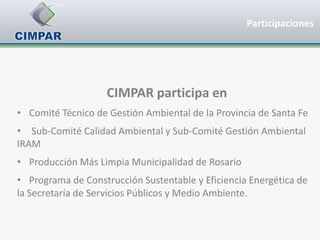 Participaciones




                    CIMPAR participa en
• Comité Técnico de Gestión Ambiental de la Provincia de Santa Fe
• Sub-Comité Calidad Ambiental y Sub-Comité Gestión Ambiental
IRAM
• Producción Más Limpia Municipalidad de Rosario
• Programa de Construcción Sustentable y Eficiencia Energética de
la Secretaría de Servicios Públicos y Medio Ambiente.
 