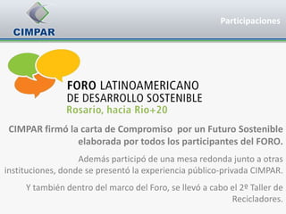 Participaciones




 CIMPAR firmó la carta de Compromiso por un Futuro Sostenible
                elaborada por todos los participantes del FORO.
                   Además participó de una mesa redonda junto a otras
instituciones, donde se presentó la experiencia público-privada CIMPAR.
     Y también dentro del marco del Foro, se llevó a cabo el 2º Taller de
                                                          Recicladores.
 
