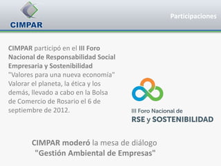Participaciones



CIMPAR participó en el III Foro
Nacional de Responsabilidad Social
Empresaria y Sostenibilidad
"Valores para una nueva economía"
Valorar el planeta, la ética y los
demás, llevado a cabo en la Bolsa
de Comercio de Rosario el 6 de
septiembre de 2012.



       CIMPAR moderó la mesa de diálogo
        "Gestión Ambiental de Empresas"
 