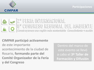Participaciones




CIMPAR participó activamente
de este importante               Dentro del marco de
acontecimiento de la ciudad de    este evento se llevó
Rosario, formando parte del      a cabo el 3º Taller de
Comité Organizador de la Feria   Formación y Difusión
y del Congreso
 
