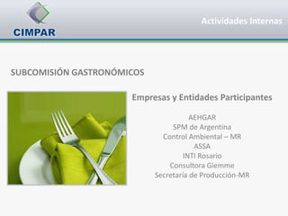 Actividades Internas




SUBCOMISIÓN GASTRONÓMICOS

                      Empresas y Entidades Participantes

                                       AEHGAR
                                 SPM de Argentina
                              Control Ambiental – MR
                                        ASSA
                                     INTI Rosario
                                Consultora Giemme
                            Secretaría de Producción-MR
 