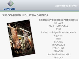 Actividades Internas


SUBCOMISIÓN INDUSTRIA CÁRNICA
                       Empresas y Entidades Participantes
                                    JBS Swift
                                SMA – MASPYMA
                                       ASSA
                        Industrias Frigoríficas Mattievich
                                    Sugarosa
                                       INTI
                                     SENASA
                                   SSPyMA MR
                                   FCByF-UNR
                                    PALADINI
                              Sec Producción - MR
                                     PPS-UCA
 