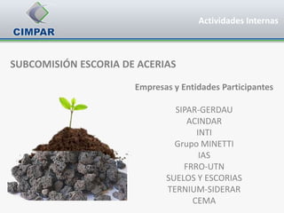 Actividades Internas



SUBCOMISIÓN ESCORIA DE ACERIAS

                      Empresas y Entidades Participantes

                               SIPAR-GERDAU
                                  ACINDAR
                                    INTI
                               Grupo MINETTI
                                     IAS
                                 FRRO-UTN
                             SUELOS Y ESCORIAS
                             TERNIUM-SIDERAR
                                   CEMA
 