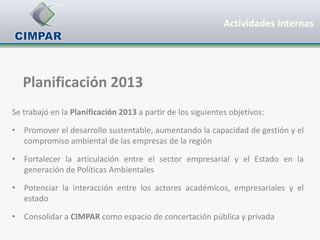 Actividades Internas




   Planificación 2013
Se trabajó en la Planificación 2013 a partir de los siguientes objetivos:

• Promover el desarrollo sustentable, aumentando la capacidad de gestión y el
  compromiso ambiental de las empresas de la región

• Fortalecer la articulación entre el sector empresarial y el Estado en la
  generación de Políticas Ambientales

• Potenciar la interacción entre los actores académicos, empresariales y el
  estado

• Consolidar a CIMPAR como espacio de concertación pública y privada
 