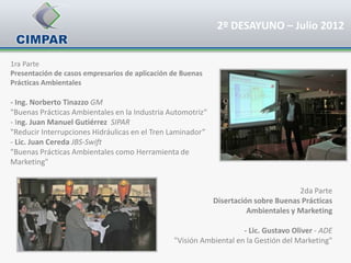 2º DESAYUNO – Julio 2012


1ra Parte
Presentación de casos empresarios de aplicación de Buenas
Prácticas Ambientales

- Ing. Norberto Tinazzo GM
"Buenas Prácticas Ambientales en la Industria Automotriz“
- Ing. Juan Manuel Gutiérrez SIPAR
"Reducir Interrupciones Hidráulicas en el Tren Laminador”
- Lic. Juan Cereda JBS-Swift
"Buenas Prácticas Ambientales como Herramienta de
Marketing"


                                                                                    2da Parte
                                                            Disertación sobre Buenas Prácticas
                                                                      Ambientales y Marketing

                                                                    - Lic. Gustavo Oliver - ADE
                                                "Visión Ambiental en la Gestión del Marketing"
 