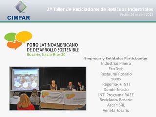 2º Taller de Recicladores de Residuos Industriales
                                    Fecha: 24 de abril 2012




                 Empresas y Entidades Participantes
                         Industrias Piñero
                              Eco Tech
                        Restaurar Rosario
                               Siklos
                          Regomax + INTI
                           Donde Reciclo
                       INTI Programa RAEE
                        Reciclados Rosario
                             Ascarl SRL
                          Veneta Rosario
 