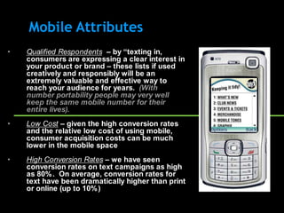 Mobile Attributes
•   Qualified Respondents – by “texting in,
    consumers are expressing a clear interest in
    your product or brand – these lists if used
    creatively and responsibly will be an
    extremely valuable and effective way to
    reach your audience for years. (With
    number portability people may very well
    keep the same mobile number for their
    entire lives).
•   Low Cost – given the high conversion rates
    and the relative low cost of using mobile,
    consumer acquisition costs can be much
    lower in the mobile space
•   High Conversion Rates – we have seen
    conversion rates on text campaigns as high
    as 80% . On average, conversion rates for
    text have been dramatically higher than print
    or online (up to 10% )
 
