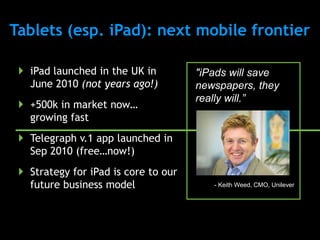 Tablets (esp. iPad): next mobile frontier

  iPad launched in the UK in         "iPads will save
   June 2010 (not years ago!)         newspapers, they
                                      really will.”
  +500k in market now…
   growing fast
  Telegraph v.1 app launched in
   Sep 2010 (free…now!)
  Strategy for iPad is core to our
   future business model                 - Keith Weed, CMO, Unilever
 