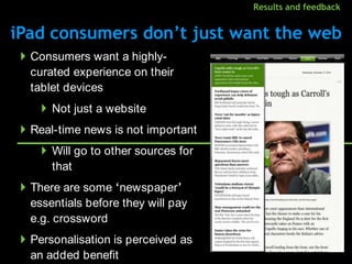 Results and feedback


      iPad consumers don‟t just want the web
               Consumers want a highly-
                curated experience on their
                tablet devices
                          Not just a website
               Real-time news is not important
                          Will go to other sources for
                           that
               There are some „newspaper‟
                essentials before they will pay
                e.g. crossword
               Personalisation is perceived as
                an added benefit
August 2010 data: IAB.
 