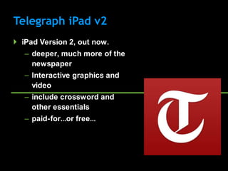 Telegraph iPad v2
 iPad Version 2, out now.
   – deeper, much more of the
     newspaper
   – Interactive graphics and
     video
   – include crossword and
     other essentials
   – paid-for…or free…
 