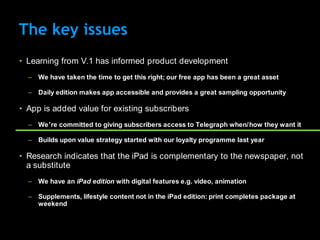 The key issues
• Learning from V.1 has informed product development
  – We have taken the time to get this right; our free app has been a great asset

  – Daily edition makes app accessible and provides a great sampling opportunity

• App is added value for existing subscribers
  – We‟re committed to giving subscribers access to Telegraph when/how they want it

  – Builds upon value strategy started with our loyalty programme last year

• Research indicates that the iPad is complementary to the newspaper, not
  a substitute
  – We have an iPad edition with digital features e.g. video, animation

  – Supplements, lifestyle content not in the iPad edition: print completes package at
    weekend
 