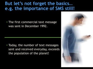 But let‟s not forget the basics…
e.g. the importance of SMS still!

• The first commercial text message
  was sent in December 1992.




• Today, the number of text messages
  sent and received everyday, exceeds
  the population of the planet!
 