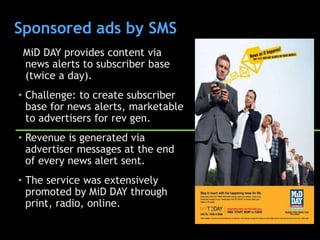 Sponsored ads by SMS
 MiD DAY provides content via
 news alerts to subscriber base
 (twice a day).
• Challenge: to create subscriber
  base for news alerts, marketable
  to advertisers for rev gen.
• Revenue is generated via
  advertiser messages at the end
  of every news alert sent.
• The service was extensively
  promoted by MiD DAY through
  print, radio, online.
 