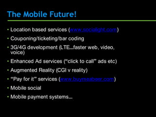 The Mobile Future!
• Location based services (www.socialight.com)
• Couponing/ticketing/bar coding
• 3G/4G development (LTE…faster web, video,
  voice)
• Enhanced Ad services (“click to call” ads etc)
• Augmented Reality (CGI v reality)
• “Pay for it” services (www.buymeabeer.com)
• Mobile social
• Mobile payment systems…
 