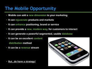 The Mobile Opportunity
• Mobile can add a new dimension to your marketing
• It can rejuvenate products and markets
• It can enhance positioning, brand or service
• It can provide a new, modern way, for customers to interact
• It can generate a powerful segmented, usable database
• It can be an excellent content
  distribution method
• It can be a revenue stream




• But…do have a strategy!
 