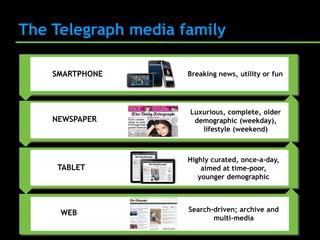 The Telegraph media family

    SMARTPHONE       Breaking news, utility or fun




                     Luxurious, complete, older
    NEWSPAPER         demographic (weekday),
                        lifestyle (weekend)



                     Highly curated, once-a-day,
     TABLET              aimed at time-poor,
                        younger demographic




     WEB             Search-driven; archive and
                            multi-media
 
