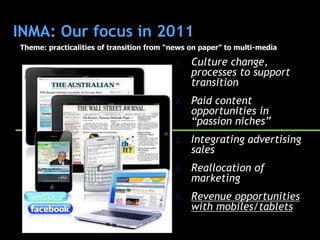 INMA: Our focus in 2011
Theme: practicalities of transition from “news on paper” to multi-media

                                          1.   Culture change,
                                               processes to support
                                               transition
                                          2.   Paid content
                                               opportunities in
                                               “passion niches”
                                          3.   Integrating advertising
                                               sales
                                          4.   Reallocation of
                                               marketing
                                          5.   Revenue opportunities
                                               with mobiles/tablets
 