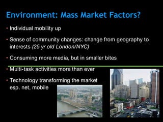 Environment: Mass Market Factors?
• Individual mobility up

• Sense of community changes: change from geography to
  interests (25 yr old London/NYC)

• Consuming more media, but in smaller bites

• Multi-task activities more than ever

• Technology transforming the market
  esp. net, mobile
 