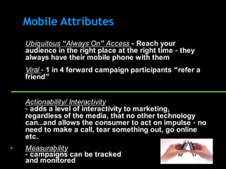 Mobile Attributes
•   Ubiquitous “Always On” Access - Reach your
    audience in the right place at the right time – they
    always have their mobile phone with them
•   Viral – 1 in 4 forward campaign participants “refer a
    friend”


•   Actionability/ Interactivity
    – adds a level of interactivity to marketing,
    regardless of the media, that no other technology
    can…and allows the consumer to act on impulse – no
    need to make a call, tear something out, go online
    etc.
•   Measurability
    – campaigns can be tracked
    and monitored
 