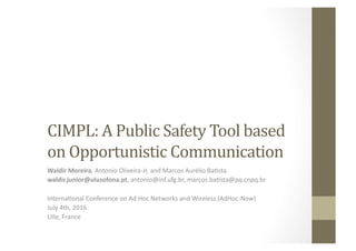 CIMPL:	
  A	
  Public	
  Safety	
  Tool	
  based	
  
on	
  Opportunistic	
  Communication	
  
Waldir	
  Moreira,	
  Antonio	
  Oliveira-­‐Jr,	
  and	
  Marcos	
  Aurélio	
  Ba7sta	
  
waldir.junior@ulusofona.pt,	
  antonio@inf.ufg.br,	
  marcos.ba7sta@pq.cnpq.br	
  	
  
Interna7onal	
  Conference	
  on	
  Ad	
  Hoc	
  Networks	
  and	
  Wireless	
  (AdHoc-­‐Now)	
  
July	
  4th,	
  2016	
  
Lille,	
  France	
  
 
