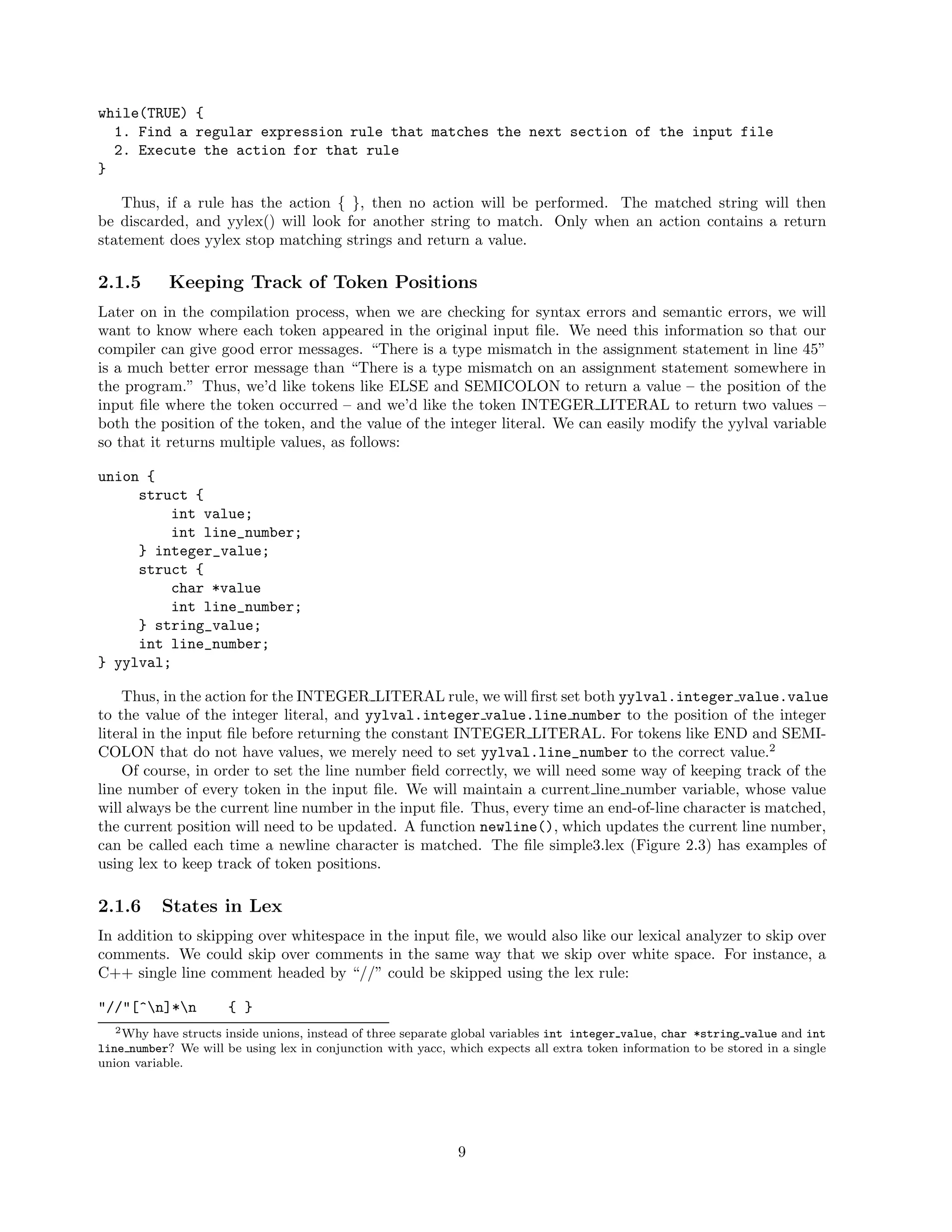 while(TRUE) {
1. Find a regular expression rule that matches the next section of the input file
2. Execute the action for that rule
}
Thus, if a rule has the action { }, then no action will be performed. The matched string will then
be discarded, and yylex() will look for another string to match. Only when an action contains a return
statement does yylex stop matching strings and return a value.

2.1.5

Keeping Track of Token Positions

Later on in the compilation process, when we are checking for syntax errors and semantic errors, we will
want to know where each token appeared in the original input ﬁle. We need this information so that our
compiler can give good error messages. “There is a type mismatch in the assignment statement in line 45”
is a much better error message than “There is a type mismatch on an assignment statement somewhere in
the program.” Thus, we’d like tokens like ELSE and SEMICOLON to return a value – the position of the
input ﬁle where the token occurred – and we’d like the token INTEGER LITERAL to return two values –
both the position of the token, and the value of the integer literal. We can easily modify the yylval variable
so that it returns multiple values, as follows:
union {
struct {
int value;
int line_number;
} integer_value;
struct {
char *value
int line_number;
} string_value;
int line_number;
} yylval;
Thus, in the action for the INTEGER LITERAL rule, we will ﬁrst set both yylval.integer value.value
to the value of the integer literal, and yylval.integer value.line number to the position of the integer
literal in the input ﬁle before returning the constant INTEGER LITERAL. For tokens like END and SEMICOLON that do not have values, we merely need to set yylval.line_number to the correct value.2
Of course, in order to set the line number ﬁeld correctly, we will need some way of keeping track of the
line number of every token in the input ﬁle. We will maintain a current line number variable, whose value
will always be the current line number in the input ﬁle. Thus, every time an end-of-line character is matched,
the current position will need to be updated. A function newline(), which updates the current line number,
can be called each time a newline character is matched. The ﬁle simple3.lex (Figure 2.3) has examples of
using lex to keep track of token positions.

2.1.6

States in Lex

In addition to skipping over whitespace in the input ﬁle, we would also like our lexical analyzer to skip over
comments. We could skip over comments in the same way that we skip over white space. For instance, a
C++ single line comment headed by “//” could be skipped using the lex rule:
"//"[^n]*n

{ }

2 Why have structs inside unions, instead of three separate global variables int integer value, char *string value and int
line number? We will be using lex in conjunction with yacc, which expects all extra token information to be stored in a single
union variable.

9

 