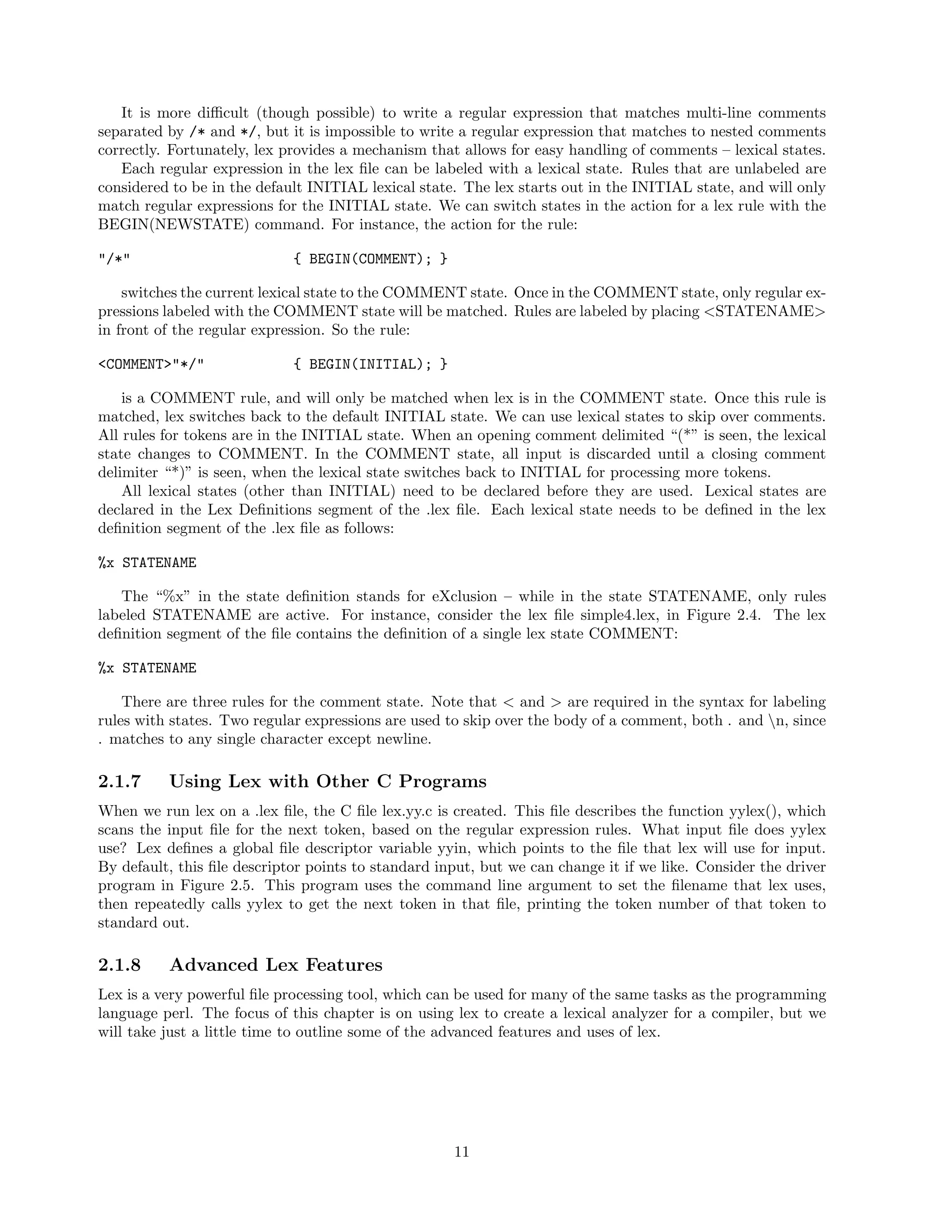It is more diﬃcult (though possible) to write a regular expression that matches multi-line comments
separated by /* and */, but it is impossible to write a regular expression that matches to nested comments
correctly. Fortunately, lex provides a mechanism that allows for easy handling of comments – lexical states.
Each regular expression in the lex ﬁle can be labeled with a lexical state. Rules that are unlabeled are
considered to be in the default INITIAL lexical state. The lex starts out in the INITIAL state, and will only
match regular expressions for the INITIAL state. We can switch states in the action for a lex rule with the
BEGIN(NEWSTATE) command. For instance, the action for the rule:
"/*"

{ BEGIN(COMMENT); }

switches the current lexical state to the COMMENT state. Once in the COMMENT state, only regular expressions labeled with the COMMENT state will be matched. Rules are labeled by placing <STATENAME>
in front of the regular expression. So the rule:
<COMMENT>"*/"

{ BEGIN(INITIAL); }

is a COMMENT rule, and will only be matched when lex is in the COMMENT state. Once this rule is
matched, lex switches back to the default INITIAL state. We can use lexical states to skip over comments.
All rules for tokens are in the INITIAL state. When an opening comment delimited “(*” is seen, the lexical
state changes to COMMENT. In the COMMENT state, all input is discarded until a closing comment
delimiter “*)” is seen, when the lexical state switches back to INITIAL for processing more tokens.
All lexical states (other than INITIAL) need to be declared before they are used. Lexical states are
declared in the Lex Deﬁnitions segment of the .lex ﬁle. Each lexical state needs to be deﬁned in the lex
deﬁnition segment of the .lex ﬁle as follows:
%x STATENAME
The “%x” in the state deﬁnition stands for eXclusion – while in the state STATENAME, only rules
labeled STATENAME are active. For instance, consider the lex ﬁle simple4.lex, in Figure 2.4. The lex
deﬁnition segment of the ﬁle contains the deﬁnition of a single lex state COMMENT:
%x STATENAME
There are three rules for the comment state. Note that < and > are required in the syntax for labeling
rules with states. Two regular expressions are used to skip over the body of a comment, both . and n, since
. matches to any single character except newline.

2.1.7

Using Lex with Other C Programs

When we run lex on a .lex ﬁle, the C ﬁle lex.yy.c is created. This ﬁle describes the function yylex(), which
scans the input ﬁle for the next token, based on the regular expression rules. What input ﬁle does yylex
use? Lex deﬁnes a global ﬁle descriptor variable yyin, which points to the ﬁle that lex will use for input.
By default, this ﬁle descriptor points to standard input, but we can change it if we like. Consider the driver
program in Figure 2.5. This program uses the command line argument to set the ﬁlename that lex uses,
then repeatedly calls yylex to get the next token in that ﬁle, printing the token number of that token to
standard out.

2.1.8

Advanced Lex Features

Lex is a very powerful ﬁle processing tool, which can be used for many of the same tasks as the programming
language perl. The focus of this chapter is on using lex to create a lexical analyzer for a compiler, but we
will take just a little time to outline some of the advanced features and uses of lex.

11

 
