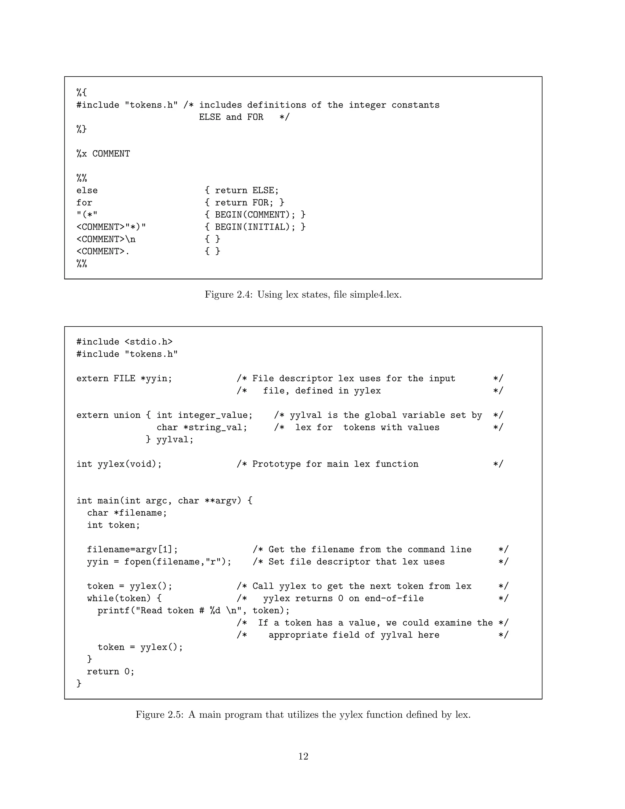 %{
#include "tokens.h" /* includes definitions of the integer constants
ELSE and FOR
*/
%}
%x COMMENT
%%
else
for
"(*"
<COMMENT>"*)"
<COMMENT>n
<COMMENT>.
%%

{
{
{
{
{
{

return ELSE;
return FOR; }
BEGIN(COMMENT); }
BEGIN(INITIAL); }
}
}

Figure 2.4: Using lex states, ﬁle simple4.lex.

#include <stdio.h>
#include "tokens.h"
extern FILE *yyin;

/* File descriptor lex uses for the input
/*
file, defined in yylex

extern union { int integer_value;
char *string_val;
} yylval;
int yylex(void);

/* yylval is the global variable set by
/* lex for tokens with values

/* Prototype for main lex function

*/
*/
*/
*/

*/

int main(int argc, char **argv) {
char *filename;
int token;
filename=argv[1];
yyin = fopen(filename,"r");

/* Get the filename from the command line
/* Set file descriptor that lex uses

*/
*/

token = yylex();
/* Call yylex to get the next token from lex
*/
while(token) {
/*
yylex returns 0 on end-of-file
*/
printf("Read token # %d n", token);
/* If a token has a value, we could examine the */
/*
appropriate field of yylval here
*/
token = yylex();
}
return 0;
}
Figure 2.5: A main program that utilizes the yylex function deﬁned by lex.

12

 