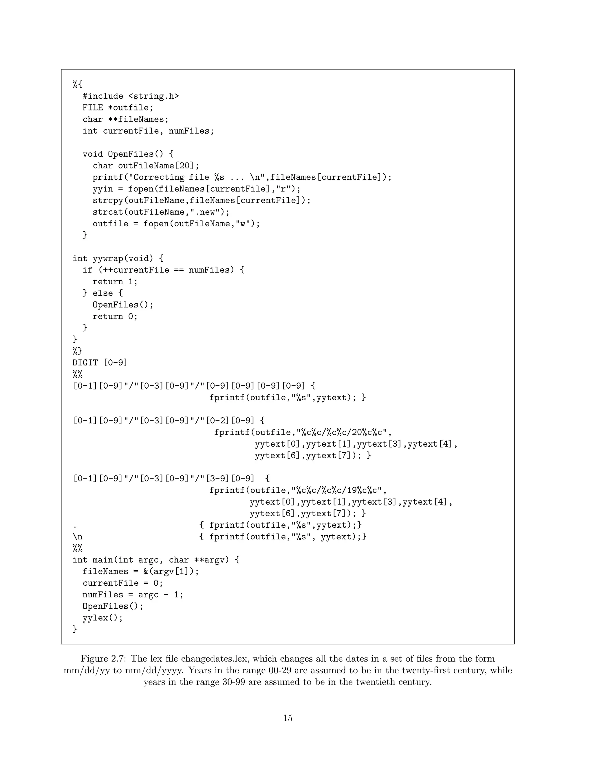 %{
#include <string.h>
FILE *outfile;
char **fileNames;
int currentFile, numFiles;
void OpenFiles() {
char outFileName[20];
printf("Correcting file %s ... n",fileNames[currentFile]);
yyin = fopen(fileNames[currentFile],"r");
strcpy(outFileName,fileNames[currentFile]);
strcat(outFileName,".new");
outfile = fopen(outFileName,"w");
}
int yywrap(void) {
if (++currentFile == numFiles) {
return 1;
} else {
OpenFiles();
return 0;
}
}
%}
DIGIT [0-9]
%%
[0-1][0-9]"/"[0-3][0-9]"/"[0-9][0-9][0-9][0-9] {
fprintf(outfile,"%s",yytext); }
[0-1][0-9]"/"[0-3][0-9]"/"[0-2][0-9] {
fprintf(outfile,"%c%c/%c%c/20%c%c",
yytext[0],yytext[1],yytext[3],yytext[4],
yytext[6],yytext[7]); }
[0-1][0-9]"/"[0-3][0-9]"/"[3-9][0-9] {
fprintf(outfile,"%c%c/%c%c/19%c%c",
yytext[0],yytext[1],yytext[3],yytext[4],
yytext[6],yytext[7]); }
.
{ fprintf(outfile,"%s",yytext);}
n
{ fprintf(outfile,"%s", yytext);}
%%
int main(int argc, char **argv) {
fileNames = &(argv[1]);
currentFile = 0;
numFiles = argc - 1;
OpenFiles();
yylex();
}
Figure 2.7: The lex ﬁle changedates.lex, which changes all the dates in a set of ﬁles from the form
mm/dd/yy to mm/dd/yyyy. Years in the range 00-29 are assumed to be in the twenty-ﬁrst century, while
years in the range 30-99 are assumed to be in the twentieth century.

15

 