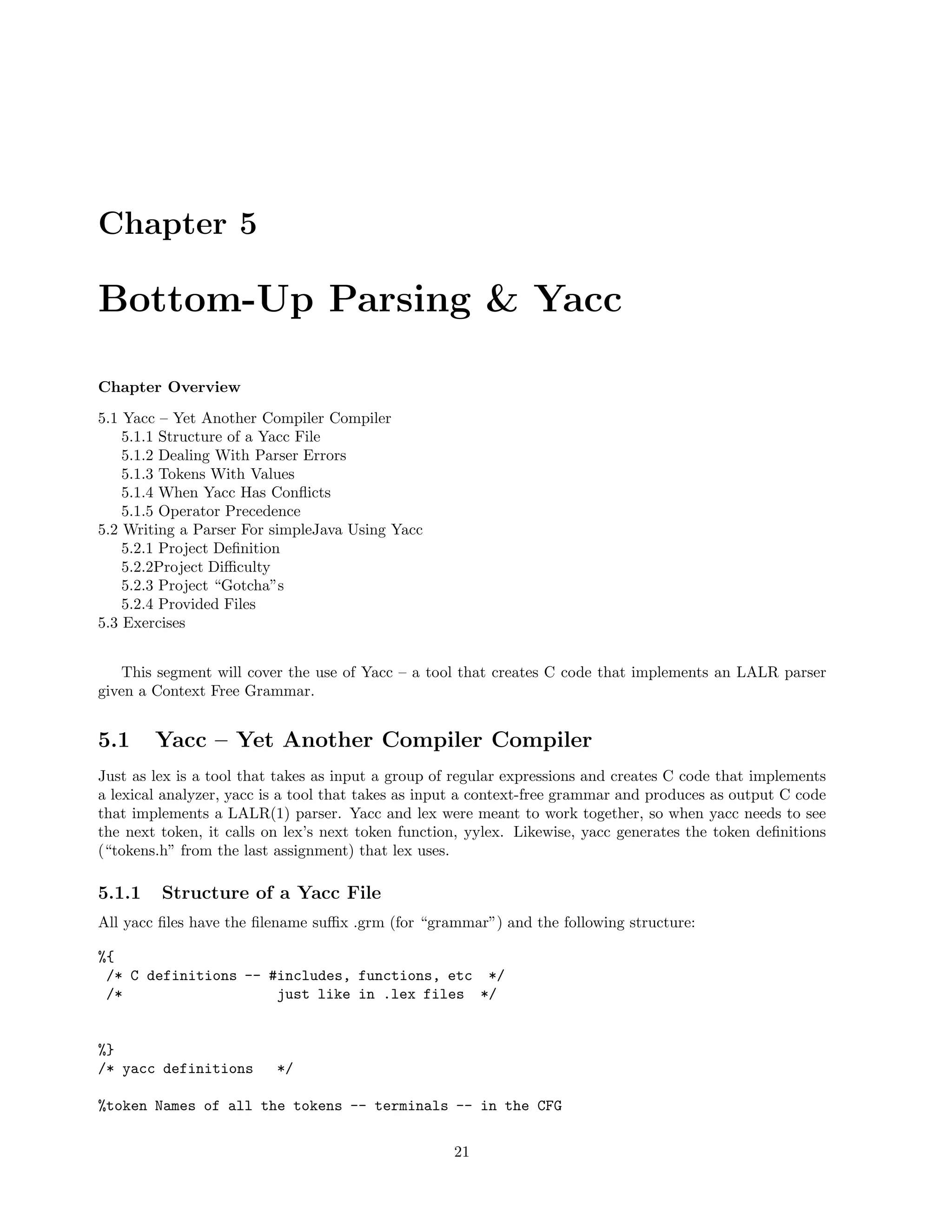 Chapter 5

Bottom-Up Parsing & Yacc
Chapter Overview
5.1 Yacc – Yet Another Compiler Compiler
5.1.1 Structure of a Yacc File
5.1.2 Dealing With Parser Errors
5.1.3 Tokens With Values
5.1.4 When Yacc Has Conﬂicts
5.1.5 Operator Precedence
5.2 Writing a Parser For simpleJava Using Yacc
5.2.1 Project Deﬁnition
5.2.2Project Diﬃculty
5.2.3 Project “Gotcha”s
5.2.4 Provided Files
5.3 Exercises
This segment will cover the use of Yacc – a tool that creates C code that implements an LALR parser
given a Context Free Grammar.

5.1

Yacc – Yet Another Compiler Compiler

Just as lex is a tool that takes as input a group of regular expressions and creates C code that implements
a lexical analyzer, yacc is a tool that takes as input a context-free grammar and produces as output C code
that implements a LALR(1) parser. Yacc and lex were meant to work together, so when yacc needs to see
the next token, it calls on lex’s next token function, yylex. Likewise, yacc generates the token deﬁnitions
(“tokens.h” from the last assignment) that lex uses.

5.1.1

Structure of a Yacc File

All yacc ﬁles have the ﬁlename suﬃx .grm (for “grammar”) and the following structure:
%{
/* C definitions -- #includes, functions, etc */
/*
just like in .lex files */

%}
/* yacc definitions

*/

%token Names of all the tokens -- terminals -- in the CFG
21

 