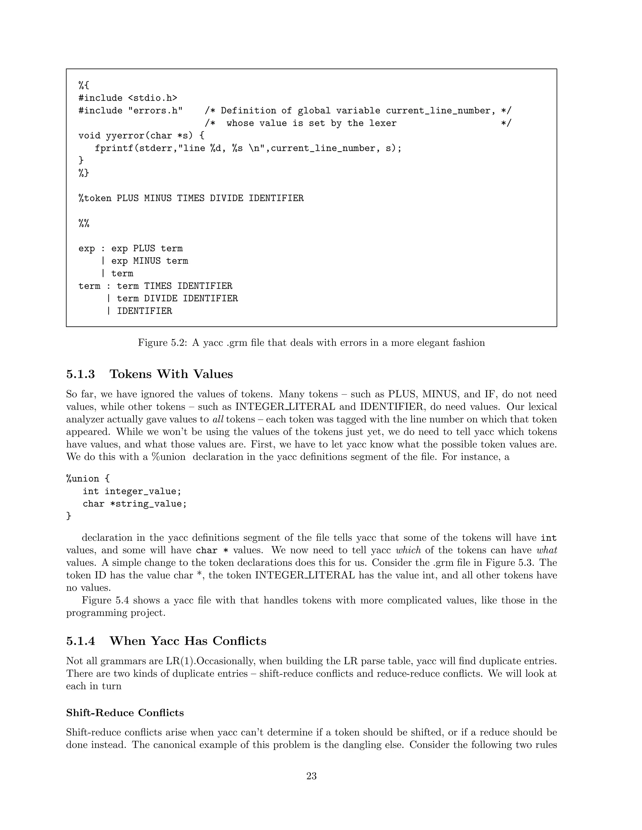 %{
#include <stdio.h>
#include "errors.h"

/* Definition of global variable current_line_number, */
/* whose value is set by the lexer
*/
void yyerror(char *s) {
fprintf(stderr,"line %d, %s n",current_line_number, s);
}
%}
%token PLUS MINUS TIMES DIVIDE IDENTIFIER
%%
exp : exp PLUS term
| exp MINUS term
| term
term : term TIMES IDENTIFIER
| term DIVIDE IDENTIFIER
| IDENTIFIER
Figure 5.2: A yacc .grm ﬁle that deals with errors in a more elegant fashion

5.1.3

Tokens With Values

So far, we have ignored the values of tokens. Many tokens – such as PLUS, MINUS, and IF, do not need
values, while other tokens – such as INTEGER LITERAL and IDENTIFIER, do need values. Our lexical
analyzer actually gave values to all tokens – each token was tagged with the line number on which that token
appeared. While we won’t be using the values of the tokens just yet, we do need to tell yacc which tokens
have values, and what those values are. First, we have to let yacc know what the possible token values are.
We do this with a %union declaration in the yacc deﬁnitions segment of the ﬁle. For instance, a
%union {
int integer_value;
char *string_value;
}
declaration in the yacc deﬁnitions segment of the ﬁle tells yacc that some of the tokens will have int
values, and some will have char * values. We now need to tell yacc which of the tokens can have what
values. A simple change to the token declarations does this for us. Consider the .grm ﬁle in Figure 5.3. The
token ID has the value char *, the token INTEGER LITERAL has the value int, and all other tokens have
no values.
Figure 5.4 shows a yacc ﬁle with that handles tokens with more complicated values, like those in the
programming project.

5.1.4

When Yacc Has Conﬂicts

Not all grammars are LR(1).Occasionally, when building the LR parse table, yacc will ﬁnd duplicate entries.
There are two kinds of duplicate entries – shift-reduce conﬂicts and reduce-reduce conﬂicts. We will look at
each in turn
Shift-Reduce Conﬂicts
Shift-reduce conﬂicts arise when yacc can’t determine if a token should be shifted, or if a reduce should be
done instead. The canonical example of this problem is the dangling else. Consider the following two rules
23

 