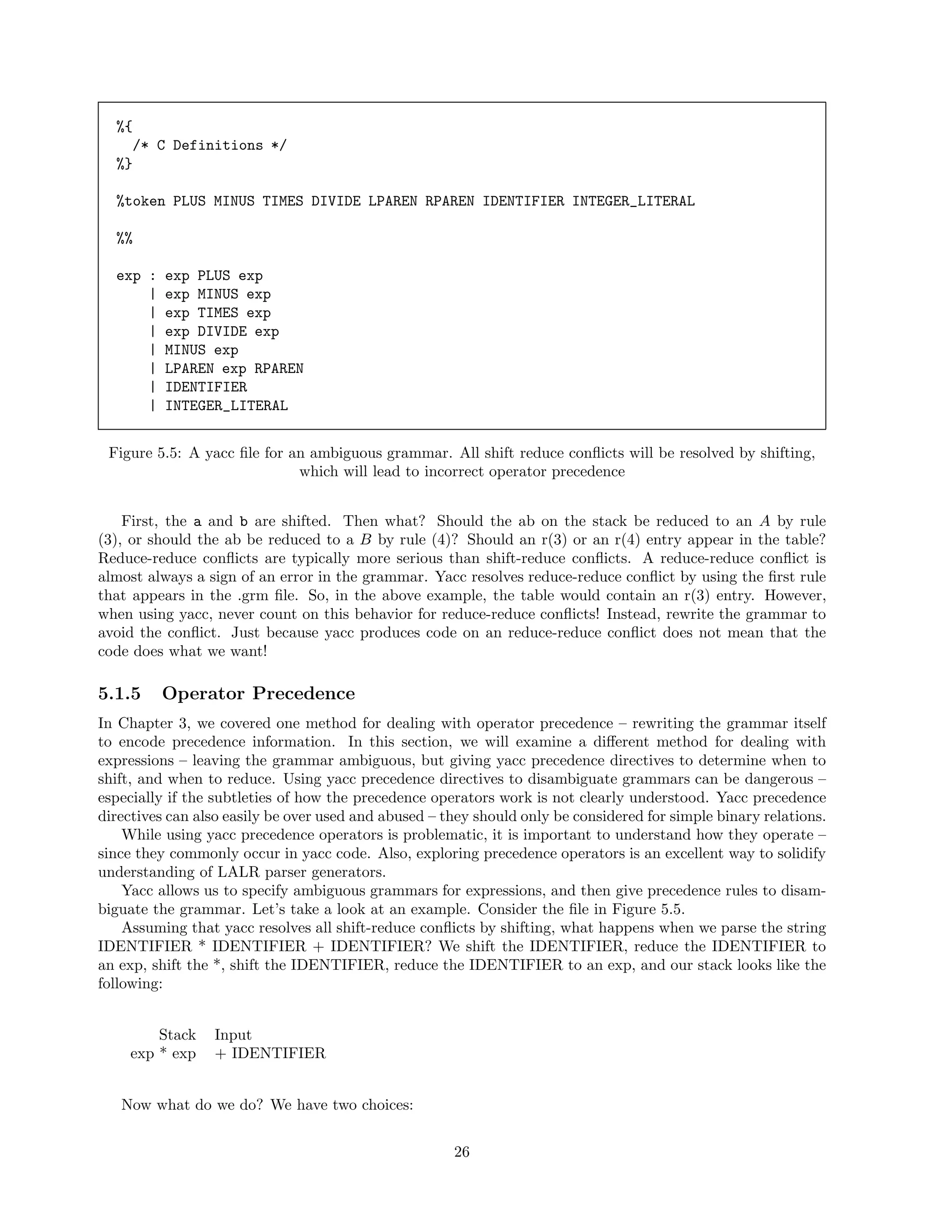 %{
/* C Definitions */
%}
%token PLUS MINUS TIMES DIVIDE LPAREN RPAREN IDENTIFIER INTEGER_LITERAL
%%
exp :
|
|
|
|
|
|
|

exp PLUS exp
exp MINUS exp
exp TIMES exp
exp DIVIDE exp
MINUS exp
LPAREN exp RPAREN
IDENTIFIER
INTEGER_LITERAL

Figure 5.5: A yacc ﬁle for an ambiguous grammar. All shift reduce conﬂicts will be resolved by shifting,
which will lead to incorrect operator precedence
First, the a and b are shifted. Then what? Should the ab on the stack be reduced to an A by rule
(3), or should the ab be reduced to a B by rule (4)? Should an r(3) or an r(4) entry appear in the table?
Reduce-reduce conﬂicts are typically more serious than shift-reduce conﬂicts. A reduce-reduce conﬂict is
almost always a sign of an error in the grammar. Yacc resolves reduce-reduce conﬂict by using the ﬁrst rule
that appears in the .grm ﬁle. So, in the above example, the table would contain an r(3) entry. However,
when using yacc, never count on this behavior for reduce-reduce conﬂicts! Instead, rewrite the grammar to
avoid the conﬂict. Just because yacc produces code on an reduce-reduce conﬂict does not mean that the
code does what we want!

5.1.5

Operator Precedence

In Chapter 3, we covered one method for dealing with operator precedence – rewriting the grammar itself
to encode precedence information. In this section, we will examine a diﬀerent method for dealing with
expressions – leaving the grammar ambiguous, but giving yacc precedence directives to determine when to
shift, and when to reduce. Using yacc precedence directives to disambiguate grammars can be dangerous –
especially if the subtleties of how the precedence operators work is not clearly understood. Yacc precedence
directives can also easily be over used and abused – they should only be considered for simple binary relations.
While using yacc precedence operators is problematic, it is important to understand how they operate –
since they commonly occur in yacc code. Also, exploring precedence operators is an excellent way to solidify
understanding of LALR parser generators.
Yacc allows us to specify ambiguous grammars for expressions, and then give precedence rules to disambiguate the grammar. Let’s take a look at an example. Consider the ﬁle in Figure 5.5.
Assuming that yacc resolves all shift-reduce conﬂicts by shifting, what happens when we parse the string
IDENTIFIER * IDENTIFIER + IDENTIFIER? We shift the IDENTIFIER, reduce the IDENTIFIER to
an exp, shift the *, shift the IDENTIFIER, reduce the IDENTIFIER to an exp, and our stack looks like the
following:
Stack
exp * exp

Input
+ IDENTIFIER

Now what do we do? We have two choices:
26

 