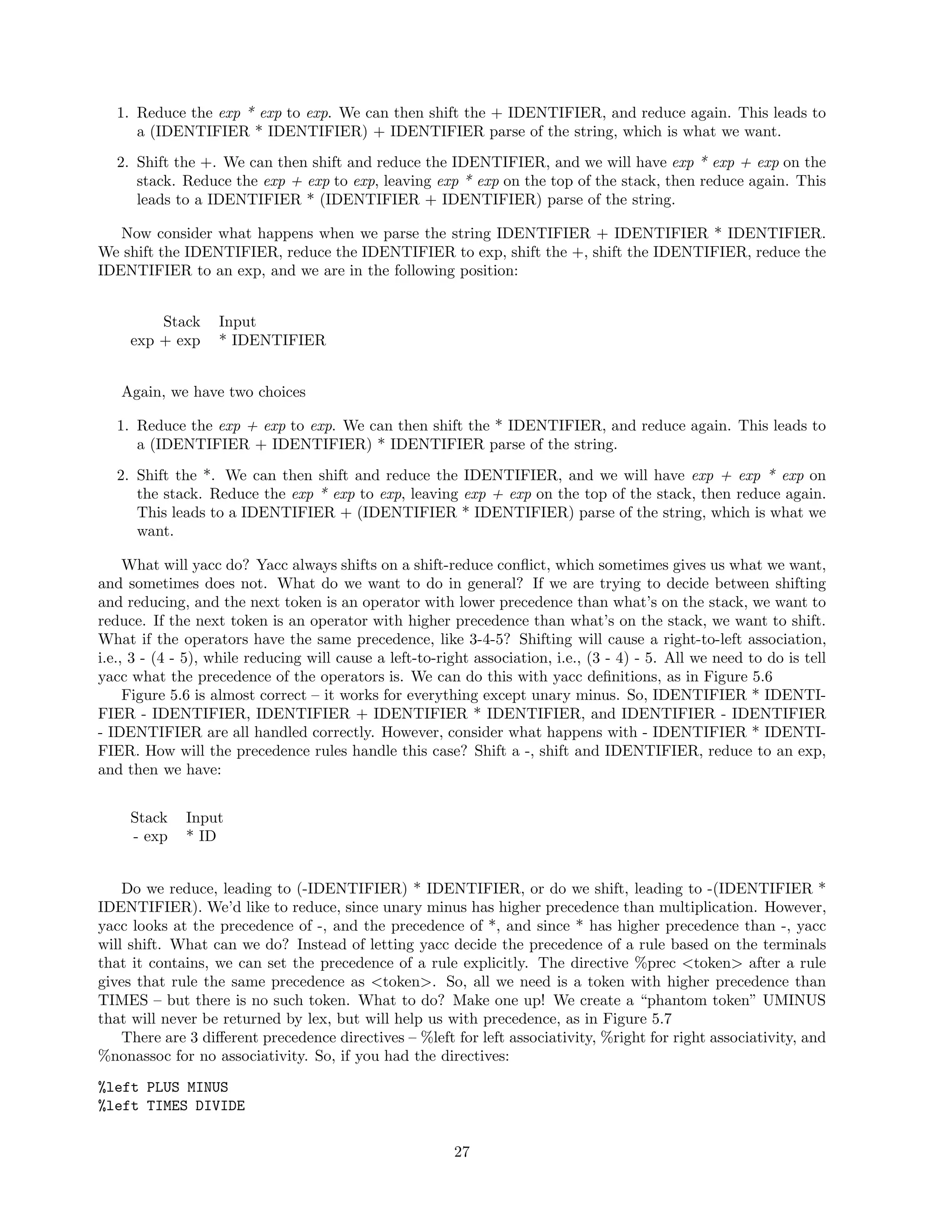 1. Reduce the exp * exp to exp. We can then shift the + IDENTIFIER, and reduce again. This leads to
a (IDENTIFIER * IDENTIFIER) + IDENTIFIER parse of the string, which is what we want.
2. Shift the +. We can then shift and reduce the IDENTIFIER, and we will have exp * exp + exp on the
stack. Reduce the exp + exp to exp, leaving exp * exp on the top of the stack, then reduce again. This
leads to a IDENTIFIER * (IDENTIFIER + IDENTIFIER) parse of the string.
Now consider what happens when we parse the string IDENTIFIER + IDENTIFIER * IDENTIFIER.
We shift the IDENTIFIER, reduce the IDENTIFIER to exp, shift the +, shift the IDENTIFIER, reduce the
IDENTIFIER to an exp, and we are in the following position:
Stack
exp + exp

Input
* IDENTIFIER

Again, we have two choices
1. Reduce the exp + exp to exp. We can then shift the * IDENTIFIER, and reduce again. This leads to
a (IDENTIFIER + IDENTIFIER) * IDENTIFIER parse of the string.
2. Shift the *. We can then shift and reduce the IDENTIFIER, and we will have exp + exp * exp on
the stack. Reduce the exp * exp to exp, leaving exp + exp on the top of the stack, then reduce again.
This leads to a IDENTIFIER + (IDENTIFIER * IDENTIFIER) parse of the string, which is what we
want.
What will yacc do? Yacc always shifts on a shift-reduce conﬂict, which sometimes gives us what we want,
and sometimes does not. What do we want to do in general? If we are trying to decide between shifting
and reducing, and the next token is an operator with lower precedence than what’s on the stack, we want to
reduce. If the next token is an operator with higher precedence than what’s on the stack, we want to shift.
What if the operators have the same precedence, like 3-4-5? Shifting will cause a right-to-left association,
i.e., 3 - (4 - 5), while reducing will cause a left-to-right association, i.e., (3 - 4) - 5. All we need to do is tell
yacc what the precedence of the operators is. We can do this with yacc deﬁnitions, as in Figure 5.6
Figure 5.6 is almost correct – it works for everything except unary minus. So, IDENTIFIER * IDENTIFIER - IDENTIFIER, IDENTIFIER + IDENTIFIER * IDENTIFIER, and IDENTIFIER - IDENTIFIER
- IDENTIFIER are all handled correctly. However, consider what happens with - IDENTIFIER * IDENTIFIER. How will the precedence rules handle this case? Shift a -, shift and IDENTIFIER, reduce to an exp,
and then we have:
Stack
- exp

Input
* ID

Do we reduce, leading to (-IDENTIFIER) * IDENTIFIER, or do we shift, leading to -(IDENTIFIER *
IDENTIFIER). We’d like to reduce, since unary minus has higher precedence than multiplication. However,
yacc looks at the precedence of -, and the precedence of *, and since * has higher precedence than -, yacc
will shift. What can we do? Instead of letting yacc decide the precedence of a rule based on the terminals
that it contains, we can set the precedence of a rule explicitly. The directive %prec <token> after a rule
gives that rule the same precedence as <token>. So, all we need is a token with higher precedence than
TIMES – but there is no such token. What to do? Make one up! We create a “phantom token” UMINUS
that will never be returned by lex, but will help us with precedence, as in Figure 5.7
There are 3 diﬀerent precedence directives – %left for left associativity, %right for right associativity, and
%nonassoc for no associativity. So, if you had the directives:
%left PLUS MINUS
%left TIMES DIVIDE
27

 