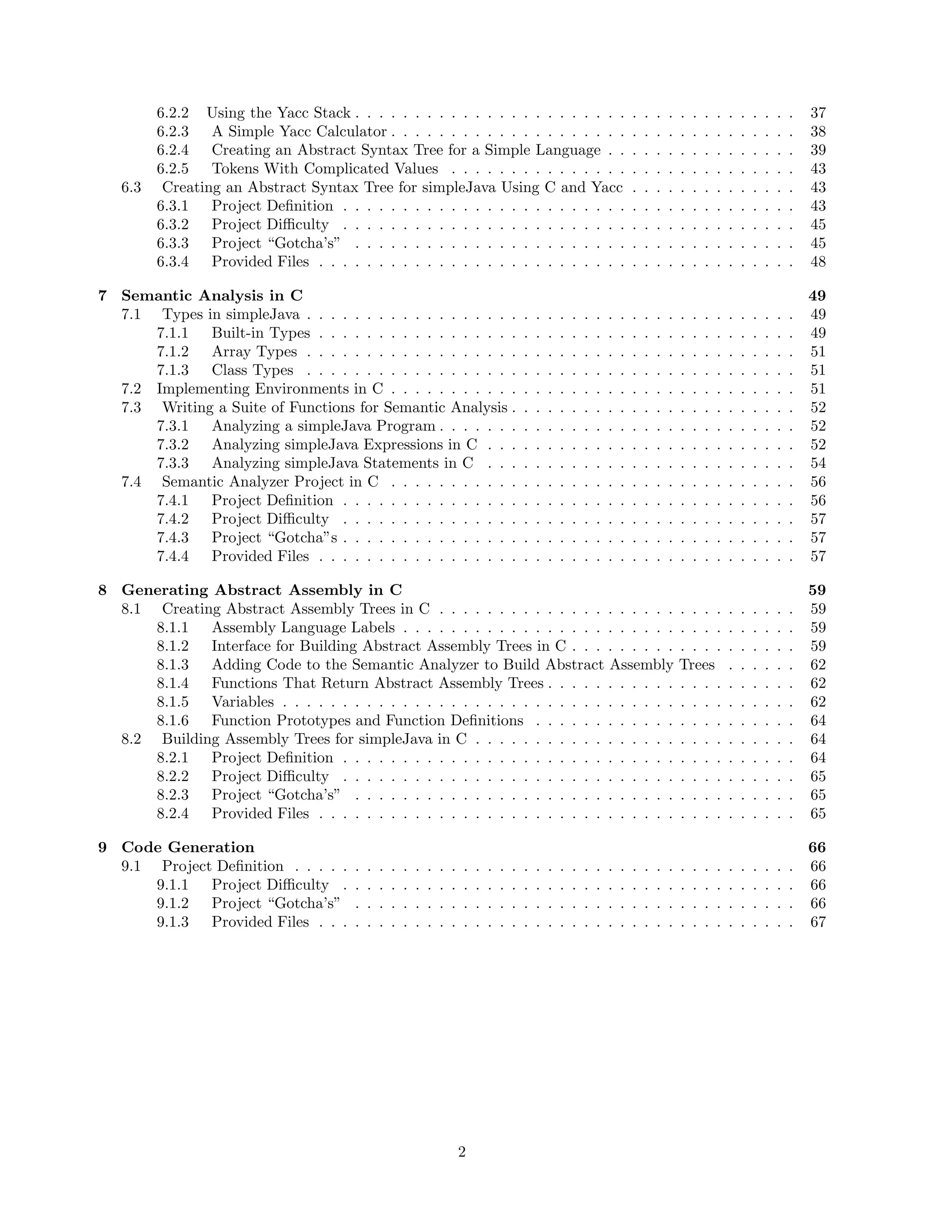 .
.
.
.
.
.
.
.
.

.
.
.
.
.
.
.
.
.

.
.
.
.
.
.
.
.
.

.
.
.
.
.
.
.
.
.

.
.
.
.
.
.
.
.
.

.
.
.
.
.
.
.
.
.

.
.
.
.
.
.
.
.
.

.
.
.
.
.
.
.
.
.

.
.
.
.
.
.
.
.
.

.
.
.
.
.
.
.
.
.

.
.
.
.
.
.
.
.
.

.
.
.
.
.
.
.
.
.

.
.
.
.
.
.
.
.
.

.
.
.
.
.
.
.
.
.

37
38
39
43
43
43
45
45
48

.
.
.
.
.
.
.
.
.
.
.
.
.
.

.
.
.
.
.
.
.
.
.
.
.
.
.
.

.
.
.
.
.
.
.
.
.
.
.
.
.
.

.
.
.
.
.
.
.
.
.
.
.
.
.
.

.
.
.
.
.
.
.
.
.
.
.
.
.
.

.
.
.
.
.
.
.
.
.
.
.
.
.
.

.
.
.
.
.
.
.
.
.
.
.
.
.
.

.
.
.
.
.
.
.
.
.
.
.
.
.
.

.
.
.
.
.
.
.
.
.
.
.
.
.
.

.
.
.
.
.
.
.
.
.
.
.
.
.
.

.
.
.
.
.
.
.
.
.
.
.
.
.
.

.
.
.
.
.
.
.
.
.
.
.
.
.
.

.
.
.
.
.
.
.
.
.
.
.
.
.
.

.
.
.
.
.
.
.
.
.
.
.
.
.
.

49
49
49
51
51
51
52
52
52
54
56
56
57
57
57

8 Generating Abstract Assembly in C
8.1 Creating Abstract Assembly Trees in C . . . . . . . . . . . . . . . . . . . .
8.1.1 Assembly Language Labels . . . . . . . . . . . . . . . . . . . . . . .
8.1.2 Interface for Building Abstract Assembly Trees in C . . . . . . . . .
8.1.3 Adding Code to the Semantic Analyzer to Build Abstract Assembly
8.1.4 Functions That Return Abstract Assembly Trees . . . . . . . . . . .
8.1.5 Variables . . . . . . . . . . . . . . . . . . . . . . . . . . . . . . . . .
8.1.6 Function Prototypes and Function Deﬁnitions . . . . . . . . . . . .
8.2 Building Assembly Trees for simpleJava in C . . . . . . . . . . . . . . . . .
8.2.1 Project Deﬁnition . . . . . . . . . . . . . . . . . . . . . . . . . . . .
8.2.2 Project Diﬃculty . . . . . . . . . . . . . . . . . . . . . . . . . . . .
8.2.3 Project “Gotcha’s” . . . . . . . . . . . . . . . . . . . . . . . . . . .
8.2.4 Provided Files . . . . . . . . . . . . . . . . . . . . . . . . . . . . . .

. . . .
. . . .
. . . .
Trees
. . . .
. . . .
. . . .
. . . .
. . . .
. . . .
. . . .
. . . .

.
.
.
.
.
.
.
.
.
.
.
.

.
.
.
.
.
.
.
.
.
.
.
.

.
.
.
.
.
.
.
.
.
.
.
.

.
.
.
.
.
.
.
.
.
.
.
.

.
.
.
.
.
.
.
.
.
.
.
.

.
.
.
.
.
.
.
.
.
.
.
.

59
59
59
59
62
62
62
64
64
64
65
65
65

9 Code Generation
9.1 Project Deﬁnition . . . . .
9.1.1 Project Diﬃculty .
9.1.2 Project “Gotcha’s”
9.1.3 Provided Files . . .

.
.
.
.

.
.
.
.

.
.
.
.

.
.
.
.

.
.
.
.

.
.
.
.

.
.
.
.

66
66
66
66
67

6.3

6.2.2 Using the Yacc Stack . . . . . . . . . . . . . . . . . . . . . . .
6.2.3 A Simple Yacc Calculator . . . . . . . . . . . . . . . . . . . .
6.2.4 Creating an Abstract Syntax Tree for a Simple Language . .
6.2.5 Tokens With Complicated Values . . . . . . . . . . . . . . .
Creating an Abstract Syntax Tree for simpleJava Using C and Yacc
6.3.1 Project Deﬁnition . . . . . . . . . . . . . . . . . . . . . . . .
6.3.2 Project Diﬃculty . . . . . . . . . . . . . . . . . . . . . . . .
6.3.3 Project “Gotcha’s” . . . . . . . . . . . . . . . . . . . . . . .
6.3.4 Provided Files . . . . . . . . . . . . . . . . . . . . . . . . . .

7 Semantic Analysis in C
7.1 Types in simpleJava . . . . . . . . . . . . . . . . . .
7.1.1 Built-in Types . . . . . . . . . . . . . . . . .
7.1.2 Array Types . . . . . . . . . . . . . . . . . .
7.1.3 Class Types . . . . . . . . . . . . . . . . . .
7.2 Implementing Environments in C . . . . . . . . . . .
7.3 Writing a Suite of Functions for Semantic Analysis .
7.3.1 Analyzing a simpleJava Program . . . . . . .
7.3.2 Analyzing simpleJava Expressions in C . . .
7.3.3 Analyzing simpleJava Statements in C . . .
7.4 Semantic Analyzer Project in C . . . . . . . . . . .
7.4.1 Project Deﬁnition . . . . . . . . . . . . . . .
7.4.2 Project Diﬃculty . . . . . . . . . . . . . . .
7.4.3 Project “Gotcha”s . . . . . . . . . . . . . . .
7.4.4 Provided Files . . . . . . . . . . . . . . . . .

.
.
.
.

.
.
.
.

.
.
.
.

.
.
.
.

.
.
.
.

.
.
.
.

.
.
.
.

.
.
.
.

.
.
.
.

.
.
.
.

2

.
.
.
.

.
.
.
.

.
.
.
.

.
.
.
.

.
.
.
.
.
.
.
.
.
.
.
.
.
.

.
.
.
.

.
.
.
.
.
.
.
.
.
.
.
.
.
.

.
.
.
.

.
.
.
.
.
.
.
.
.
.
.
.
.
.

.
.
.
.

.
.
.
.
.
.
.
.
.
.
.
.
.
.

.
.
.
.

.
.
.
.
.
.
.
.
.
.
.
.
.
.

.
.
.
.

.
.
.
.
.
.
.
.
.
.
.
.
.
.

.
.
.
.

.
.
.
.
.
.
.
.
.
.
.
.
.
.

.
.
.
.

.
.
.
.
.
.
.
.
.
.
.
.
.
.

.
.
.
.

.
.
.
.
.
.
.
.
.
.
.
.
.
.

.
.
.
.

.
.
.
.

.
.
.
.

.
.
.
.

.
.
.
.

.
.
.
.

.
.
.
.

.
.
.
.

 