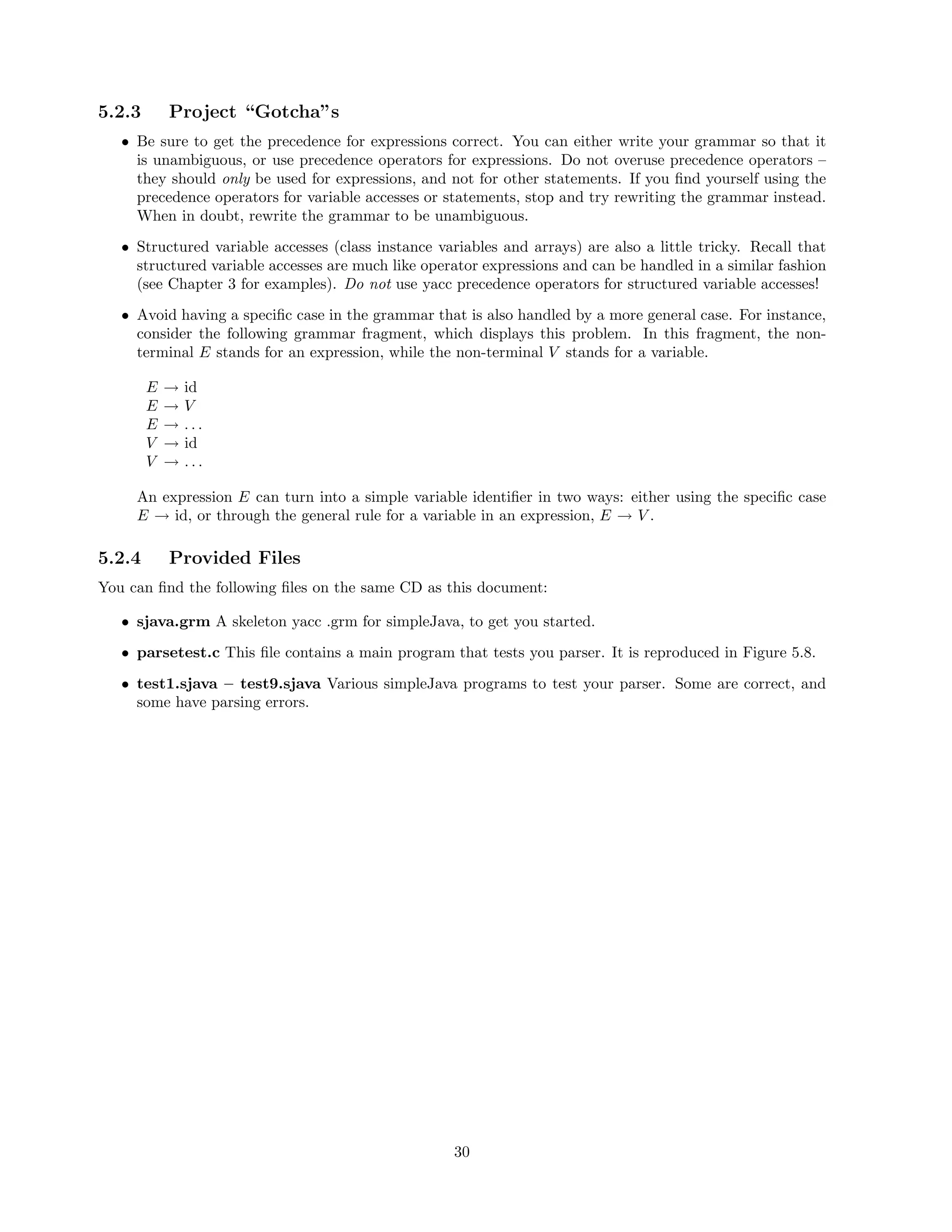 5.2.3

Project “Gotcha”s

• Be sure to get the precedence for expressions correct. You can either write your grammar so that it
is unambiguous, or use precedence operators for expressions. Do not overuse precedence operators –
they should only be used for expressions, and not for other statements. If you ﬁnd yourself using the
precedence operators for variable accesses or statements, stop and try rewriting the grammar instead.
When in doubt, rewrite the grammar to be unambiguous.
• Structured variable accesses (class instance variables and arrays) are also a little tricky. Recall that
structured variable accesses are much like operator expressions and can be handled in a similar fashion
(see Chapter 3 for examples). Do not use yacc precedence operators for structured variable accesses!
• Avoid having a speciﬁc case in the grammar that is also handled by a more general case. For instance,
consider the following grammar fragment, which displays this problem. In this fragment, the nonterminal E stands for an expression, while the non-terminal V stands for a variable.
E
E
E
V
V

→
→
→
→
→

id
V
...
id
...

An expression E can turn into a simple variable identiﬁer in two ways: either using the speciﬁc case
E → id, or through the general rule for a variable in an expression, E → V .

5.2.4

Provided Files

You can ﬁnd the following ﬁles on the same CD as this document:
• sjava.grm A skeleton yacc .grm for simpleJava, to get you started.
• parsetest.c This ﬁle contains a main program that tests you parser. It is reproduced in Figure 5.8.
• test1.sjava – test9.sjava Various simpleJava programs to test your parser. Some are correct, and
some have parsing errors.

30

 