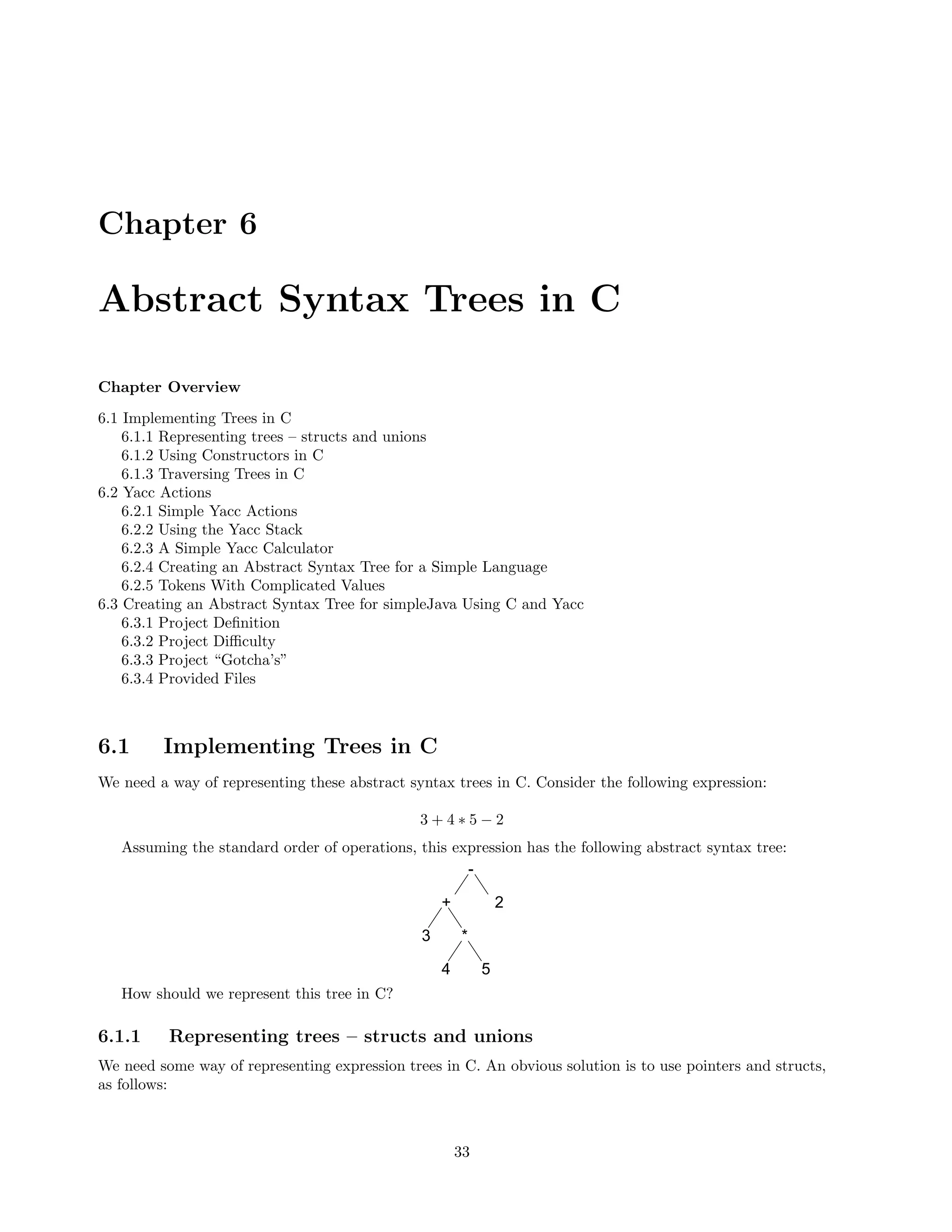 Chapter 6

Abstract Syntax Trees in C
Chapter Overview
6.1 Implementing Trees in C
6.1.1 Representing trees – structs and unions
6.1.2 Using Constructors in C
6.1.3 Traversing Trees in C
6.2 Yacc Actions
6.2.1 Simple Yacc Actions
6.2.2 Using the Yacc Stack
6.2.3 A Simple Yacc Calculator
6.2.4 Creating an Abstract Syntax Tree for a Simple Language
6.2.5 Tokens With Complicated Values
6.3 Creating an Abstract Syntax Tree for simpleJava Using C and Yacc
6.3.1 Project Deﬁnition
6.3.2 Project Diﬃculty
6.3.3 Project “Gotcha’s”
6.3.4 Provided Files

6.1

Implementing Trees in C

We need a way of representing these abstract syntax trees in C. Consider the following expression:
3+4∗5−2
Assuming the standard order of operations, this expression has the following abstract syntax tree:
-

+
3

2
*

4

5

How should we represent this tree in C?

6.1.1

Representing trees – structs and unions

We need some way of representing expression trees in C. An obvious solution is to use pointers and structs,
as follows:

33

 