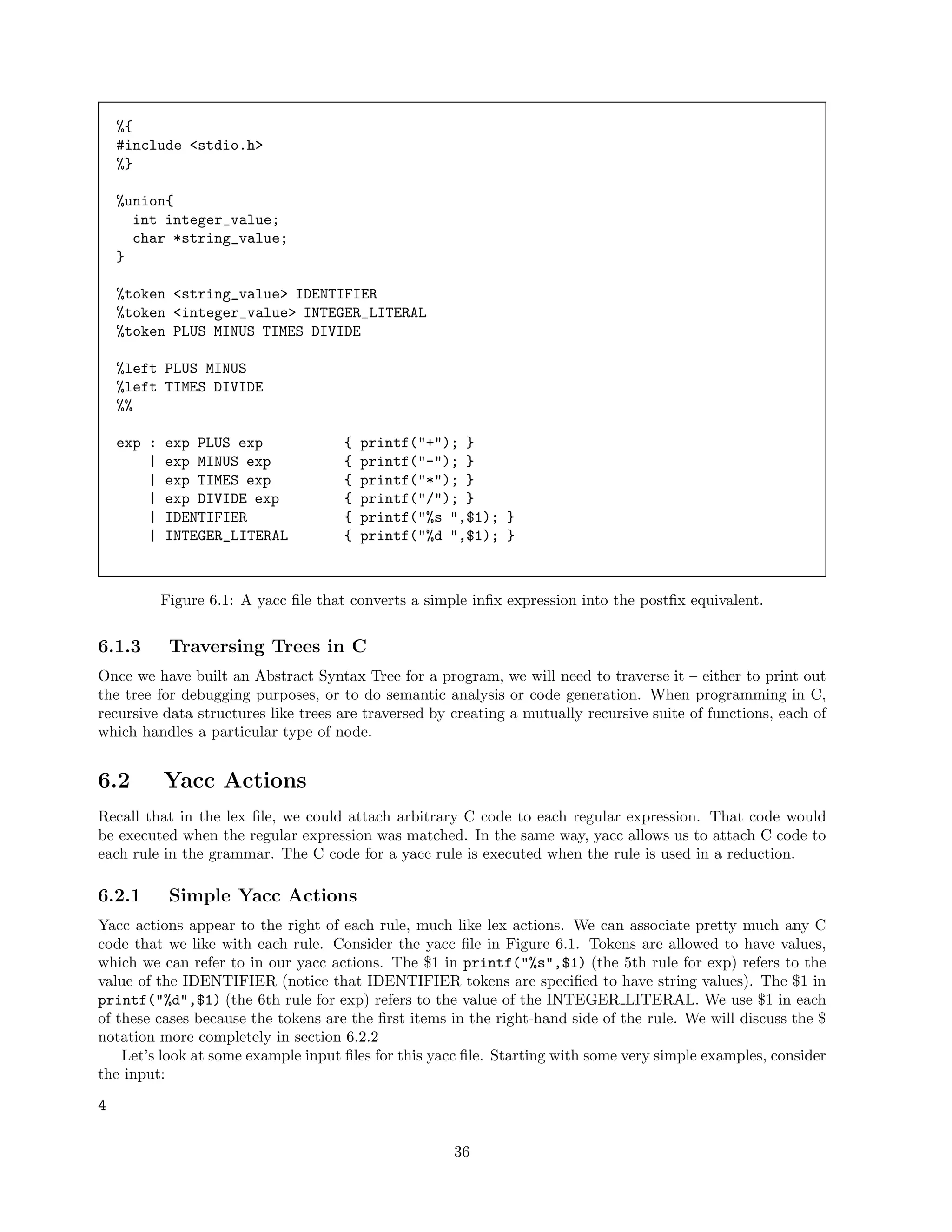 %{
#include <stdio.h>
%}
%union{
int integer_value;
char *string_value;
}
%token <string_value> IDENTIFIER
%token <integer_value> INTEGER_LITERAL
%token PLUS MINUS TIMES DIVIDE
%left PLUS MINUS
%left TIMES DIVIDE
%%
exp :
|
|
|
|
|

exp PLUS exp
exp MINUS exp
exp TIMES exp
exp DIVIDE exp
IDENTIFIER
INTEGER_LITERAL

{
{
{
{
{
{

printf("+"); }
printf("-"); }
printf("*"); }
printf("/"); }
printf("%s ",$1); }
printf("%d ",$1); }

Figure 6.1: A yacc ﬁle that converts a simple inﬁx expression into the postﬁx equivalent.

6.1.3

Traversing Trees in C

Once we have built an Abstract Syntax Tree for a program, we will need to traverse it – either to print out
the tree for debugging purposes, or to do semantic analysis or code generation. When programming in C,
recursive data structures like trees are traversed by creating a mutually recursive suite of functions, each of
which handles a particular type of node.

6.2

Yacc Actions

Recall that in the lex ﬁle, we could attach arbitrary C code to each regular expression. That code would
be executed when the regular expression was matched. In the same way, yacc allows us to attach C code to
each rule in the grammar. The C code for a yacc rule is executed when the rule is used in a reduction.

6.2.1

Simple Yacc Actions

Yacc actions appear to the right of each rule, much like lex actions. We can associate pretty much any C
code that we like with each rule. Consider the yacc ﬁle in Figure 6.1. Tokens are allowed to have values,
which we can refer to in our yacc actions. The $1 in printf("%s",$1) (the 5th rule for exp) refers to the
value of the IDENTIFIER (notice that IDENTIFIER tokens are speciﬁed to have string values). The $1 in
printf("%d",$1) (the 6th rule for exp) refers to the value of the INTEGER LITERAL. We use $1 in each
of these cases because the tokens are the ﬁrst items in the right-hand side of the rule. We will discuss the $
notation more completely in section 6.2.2
Let’s look at some example input ﬁles for this yacc ﬁle. Starting with some very simple examples, consider
the input:
4
36

 