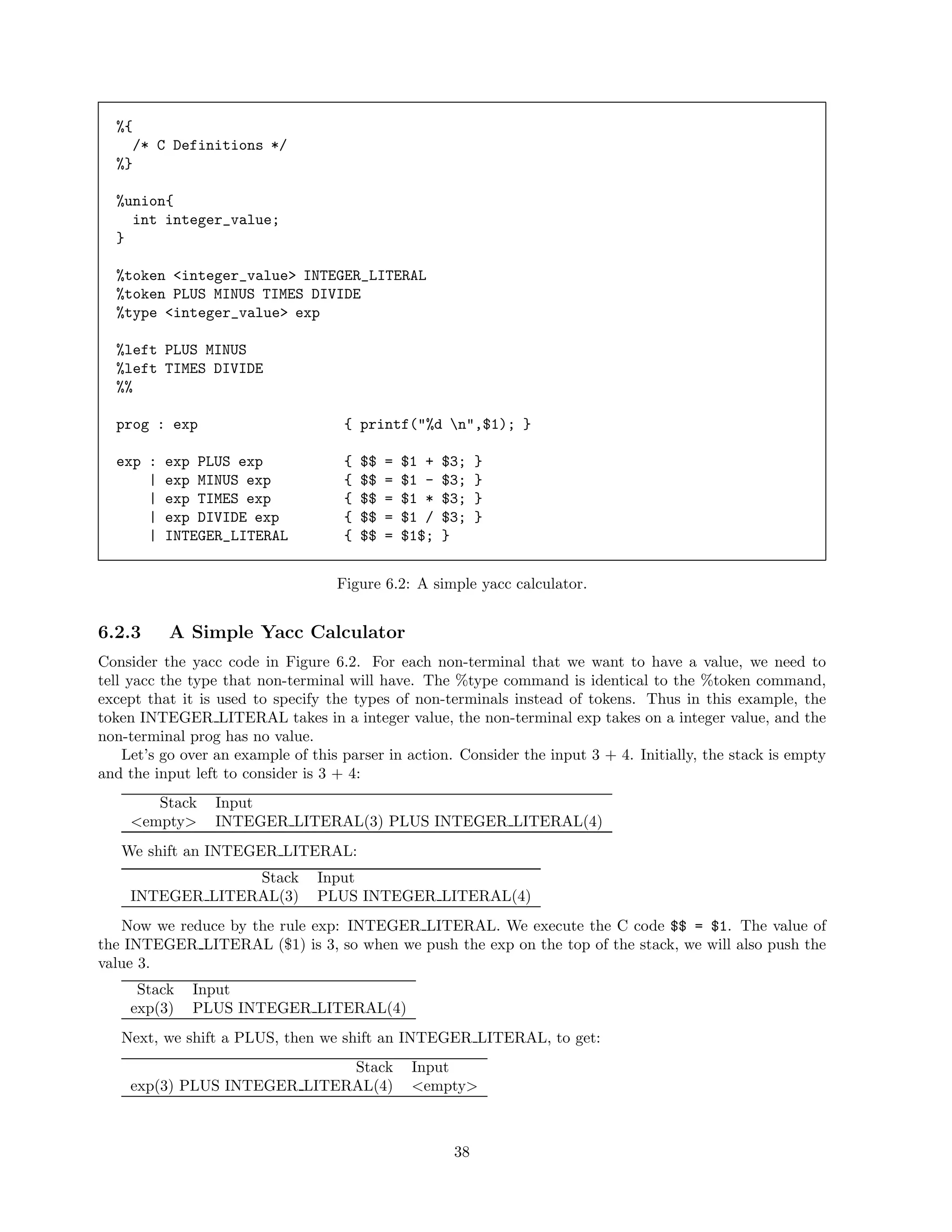 %{
/* C Definitions */
%}
%union{
int integer_value;
}
%token <integer_value> INTEGER_LITERAL
%token PLUS MINUS TIMES DIVIDE
%type <integer_value> exp
%left PLUS MINUS
%left TIMES DIVIDE
%%
prog : exp

{ printf("%d n",$1); }

exp :
|
|
|
|

{
{
{
{
{

exp PLUS exp
exp MINUS exp
exp TIMES exp
exp DIVIDE exp
INTEGER_LITERAL

$$
$$
$$
$$
$$

=
=
=
=
=

$1 +
$1 $1 *
$1 /
$1$;

$3;
$3;
$3;
$3;
}

}
}
}
}

Figure 6.2: A simple yacc calculator.

6.2.3

A Simple Yacc Calculator

Consider the yacc code in Figure 6.2. For each non-terminal that we want to have a value, we need to
tell yacc the type that non-terminal will have. The %type command is identical to the %token command,
except that it is used to specify the types of non-terminals instead of tokens. Thus in this example, the
token INTEGER LITERAL takes in a integer value, the non-terminal exp takes on a integer value, and the
non-terminal prog has no value.
Let’s go over an example of this parser in action. Consider the input 3 + 4. Initially, the stack is empty
and the input left to consider is 3 + 4:
Stack
<empty>

Input
INTEGER LITERAL(3) PLUS INTEGER LITERAL(4)

We shift an INTEGER LITERAL:
Stack
INTEGER LITERAL(3)

Input
PLUS INTEGER LITERAL(4)

Now we reduce by the rule exp: INTEGER LITERAL. We execute the C code $$ = $1. The value of
the INTEGER LITERAL ($1) is 3, so when we push the exp on the top of the stack, we will also push the
value 3.
Stack
exp(3)

Input
PLUS INTEGER LITERAL(4)

Next, we shift a PLUS, then we shift an INTEGER LITERAL, to get:
Stack
exp(3) PLUS INTEGER LITERAL(4)

Input
<empty>

38

 